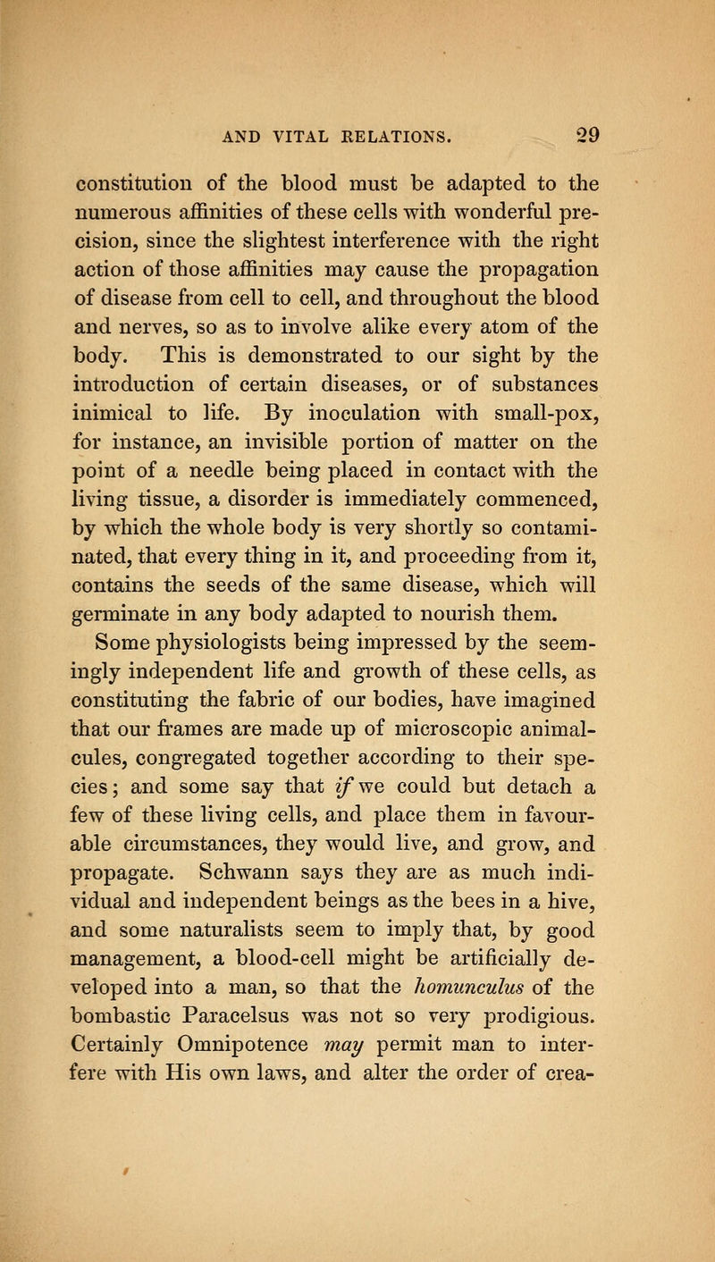 constitution of the blood must be adapted to the numerous affinities of these cells with wonderful pre- cision, since the slightest interference with the right action of those affinities may cause the propagation of disease from cell to cell, and throughout the blood and nerves, so as to involve alike every atom of the body. This is demonstrated to our sight by the introduction of certain diseases, or of substances inimical to life. By inoculation with small-pox, for instance, an invisible portion of matter on the point of a needle being placed in contact with the living tissue, a disorder is immediately commenced, by which the whole body is very shortly so contami- nated, that every thing in it, and proceeding from it, contains the seeds of the same disease, which will germinate in any body adapted to nourish them. Some physiologists being impressed by the seem- ingly independent life and growth of these cells, as constituting the fabric of our bodies, have imagined that our frames are made up of microscopic animal- cules, congregated together according to their spe- cies; and some say that zfwe could but detach a few of these living cells, and place them in favour- able circumstances, they would live, and grow, and propagate. Schwann says they are as much indi- vidual and independent beings as the bees in a hive, and some naturalists seem to imply that, by good management, a blood-cell might be artificially de- veloped into a man, so that the homunculus of the bombastic Paracelsus was not so very prodigious. Certainly Omnipotence may permit man to inter- fere with His own laws, and alter the order of crea-