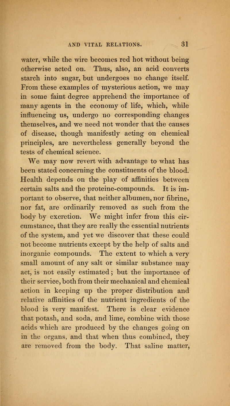 water, while the wire becomes red hot without being otherwise acted on. Thus, also, an acid converts starch into sugar, but undergoes no change itself. From these examples of mysterious action, we may in some faint degree apprehend the importance of many agents in the economy of life, which, while influencing us, undergo no corresponding changes themselves, and we need not wonder that the causes of disease, though manifestly acting on chemical principles, are nevertheless generally beyond the tests of chemical science. We may now revert with advantage to what has been stated concerning the constituents of the blood. Health depends on the play of affinities between certain salts and the proteine-compounds. It is im- portant to observe, that neither albumen, nor fibrine, nor fat, are ordinarily removed as such from the body by excretion. We might infer from this cir- cumstance, that they are really the essential nutrients of the system, and yet we discover that these could not become nutrients except by the help of salts and inorganic compounds. The extent to which a very small amount of any salt or similar substance may act, is not easily estimated; but the importance of their service, both from their mechanical and chemical action in keeping up the proper distribution and relative affinities of the nutrient ingredients of the blood is very manifest. There is clear evidence that potash, and soda, and lime, combine with those acids which are produced by the changes going on in the organs, and that when thus combined, they are removed from the body. That saline matter,