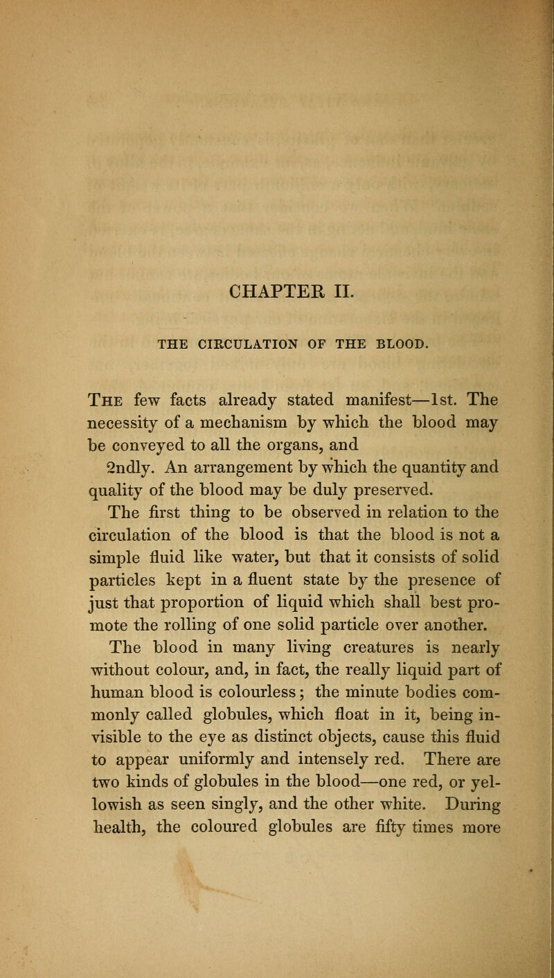 CHAPTER II. THE CIRCULATION OF THE BLOOD. The few facts already stated manifest—1st. The necessity of a mechanism by which the blood may be conveyed to all the organs, and 2ndly. An arrangement by which the quantity and quality of the blood may be duly preserved. The first thing to be observed in relation to the circulation of the blood is that the blood is not a simple fluid like water, but that it consists of solid particles kept in a fluent state by the presence of just that proportion of liquid which shall best pro- mote the rolling of one solid particle over another. The blood in many living creatures is nearly without colour, and, in fact, the really liquid part of human blood is colourless; the minute bodies com- monly called globules, which float in it, being in- visible to the eye as distinct objects, cause this fluid to appear uniformly and intensely red. There are two kinds of globules in the blood—one red, or yel- lowish as seen singly, and the other white. During health, the coloured globules are fifty times more