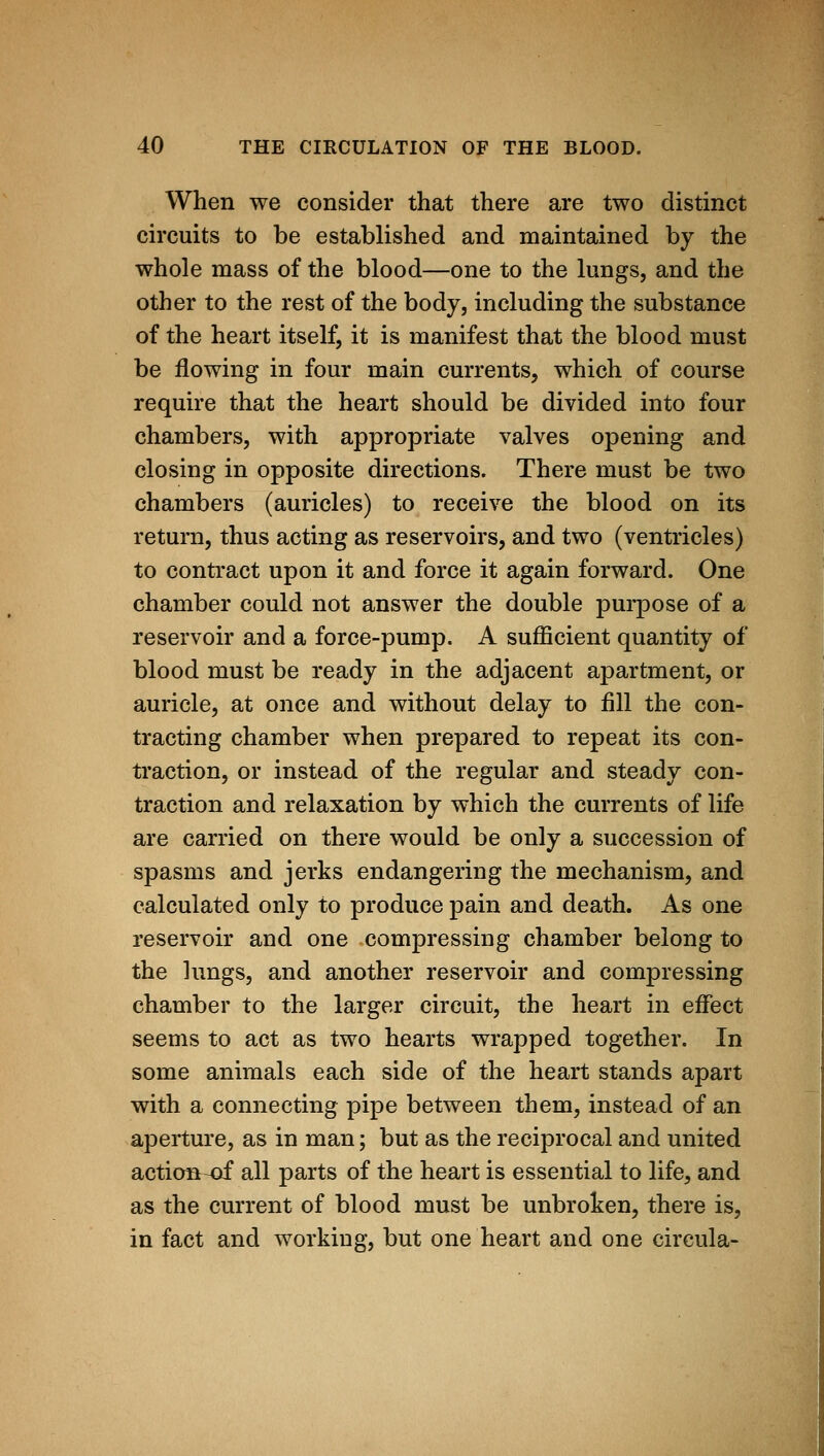 When we consider that there are two distinct circuits to be established and maintained by the whole mass of the blood—one to the lungs, and the other to the rest of the body, including the substance of the heart itself, it is manifest that the blood must be flowing in four main currents, which of course require that the heart should be divided into four chambers, with appropriate valves opening and closing in opposite directions. There must be two chambers (auricles) to receive the blood on its return, thus acting as reservoirs, and two (ventricles) to contract upon it and force it again forward. One chamber could not answer the double purpose of a reservoir and a force-pump. A sufficient quantity of blood must be ready in the adjacent apartment, or auricle, at once and without delay to fill the con- tracting chamber when prepared to repeat its con- traction, or instead of the regular and steady con- traction and relaxation by which the currents of life are carried on there would be only a succession of spasms and jerks endangering the mechanism, and calculated only to produce pain and death. As one reservoir and one compressing chamber belong to the lungs, and another reservoir and compressing chamber to the larger circuit, the heart in eifect seems to act as two hearts wrapped together. In some animals each side of the heart stands apart with a connecting pipe between them, instead of an aperture, as in man; but as the reciprocal and united action^ all parts of the heart is essential to life, and as the current of blood must be unbroken, there is, in fact and working, but one heart and one circula-