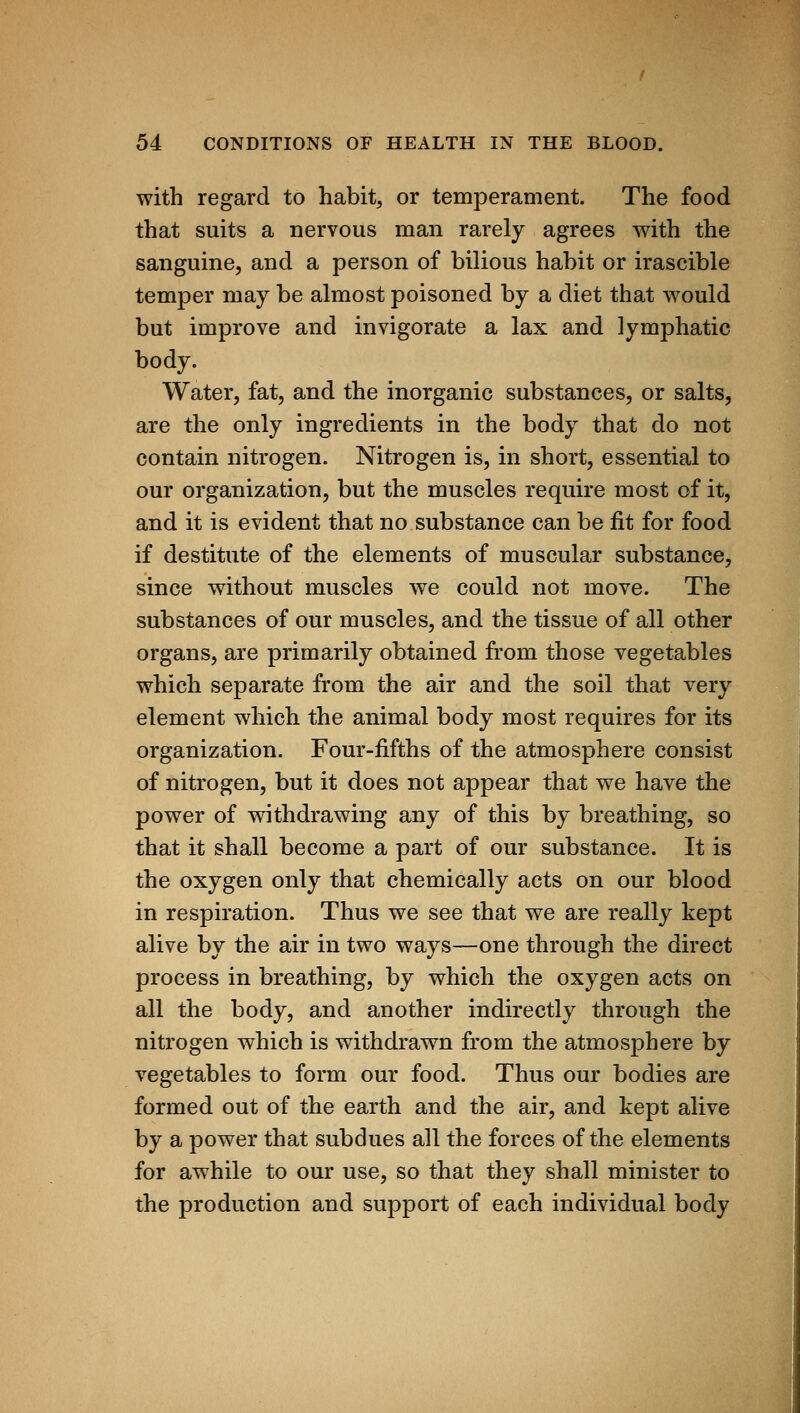 with regard to habit, or temperament. The food that suits a nervous man rarely agrees with the sanguine, and a person of bilious habit or irascible temper may be almost poisoned by a diet that would but improve and invigorate a lax and lymphatic body. Water, fat, and the inorganic substances, or salts, are the only ingredients in the body that do not contain nitrogen. Nitrogen is, in short, essential to our organization, but the muscles require most of it, and it is evident that no substance can be fit for food if destitute of the elements of muscular substance, since without muscles we could not move. The substances of our muscles, and the tissue of all other organs, are primarily obtained from those vegetables which separate from the air and the soil that very element which the animal body most requires for its organization. Four-fifths of the atmosphere consist of nitrogen, but it does not appear that we have the power of withdrawing any of this by breathing, so that it shall become a part of our substance. It is the oxygen only that chemically acts on our blood in respiration. Thus we see that we are really kept alive by the air in two ways—one through the direct process in breathing, by which the oxygen acts on all the body, and another indirectly through the nitrogen which is withdrawn from the atmosphere by vegetables to form our food. Thus our bodies are formed out of the earth and the air, and kept alive by a power that subdues all the forces of the elements for awhile to our use, so that they shall minister to the production and support of each individual body