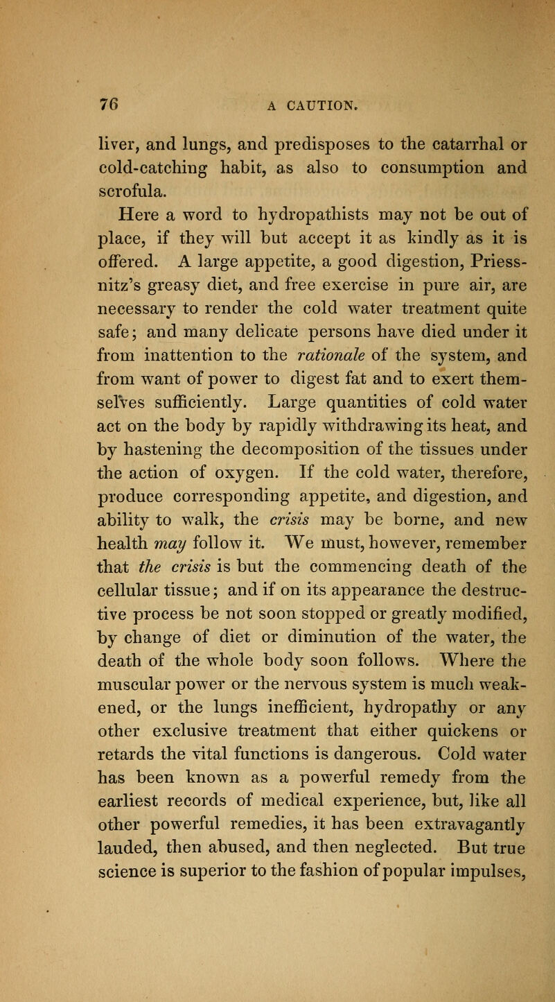 livei'; and lungs, and predisposes to the catarrhal or cold-catching habit, as also to consumption and scrofula. Here a word to hydropathists may not be out of place, if they will but accept it as kindly as it is offered. A large appetite, a good digestion, Priess- nitz's greasy diet, and free exercise in pure air, are necessary to render the cold water treatment quite safe; and many delicate persons have died under it from inattention to the rationale of the system, and from want of power to digest fat and to exert them- selves sufficiently. Large quantities of cold water act on the body by rapidly withdrawing its heat, and by hastening the decomposition of the tissues under the action of oxygen. If the cold water, therefore, produce corresponding appetite, and digestion, and ability to walk, the crisis may be borne, and new health may follow it. We must, however, remember that the crisis is but the commencing death of the cellular tissue; and if on its appearance the destruc- tive process be not soon stopped or greatly modified, by change of diet or diminution of the water, the death of the whole body soon follows. Where the muscular power or the nervous system is much weak- ened, or the lungs inefficient, hydropathy or any other exclusive treatment that either quickens or retards the vital functions is dangerous. Cold water has been known as a powerful remedy from the earliest records of medical experience, but, like all other powerful remedies, it has been extravagantly lauded, then abused, and then neglected. But true science is superior to the fashion of popular impulses.