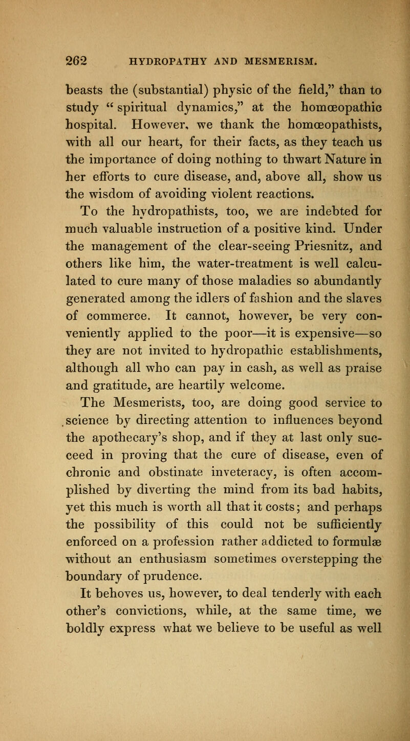 beasts the (substantial) physic of the field, than to study  spiritual dynamics, at the homoeopathic hospital. However, we thank the homoeopathists, with all our heart, for their facts, as they teach us the importance of doing nothing to thwart Nature in her efforts to cure disease, and, above all, show us the wisdom of avoiding violent reactions. To the hydropathists, too, we are indebted for much valuable instruction of a positive kind. Under the management of the clear-seeing Priesnitz, and others like him, the water-treatment is well calcu- lated to cure many of those maladies so abundantly generated among the idlers of fashion and the slaves of commerce. It cannot, however, be very con- veniently applied to the poor—it is expensive—so they are not invited to hydropathic establishments, although all who can pay in cash, as well as praise and gratitude, are heartily welcome. The Mesmerists, too, are doing good service to science by directing attention to influences beyond the apothecary's shop, and if they at last only suc- ceed in proving that the cure of disease, even of chronic and obstinate inveteracy, is often accom- plished by diverting the mind from its bad habits, yet this much is worth all that it costs; and perhaps the possibility of this could not be sufficiently enforced on a profession rather addicted to formulae without an enthusiasm sometimes overstepping the boundary of prudence. It behoves us, however, to deal tenderly with each other's convictions, while, at the same time, we boldly express what we believe to be useful as well