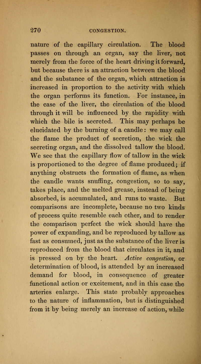 nature of the capillary circulation. The blood passes on through an organ, say the liver, not merely from the force of the heart driving it forward, but because there is an attraction between the blood and the substance of the organ, which attraction is increased in proportion to the activity with which the organ performs its function. For instance, in the case of the liver, the circulation of the blood through it will be influenced by the rapidity with which the bile is secreted. This may perhaps be elucidated by the burning of a candle: we may call the flame the product of secretion, the wick the secreting organ, and the dissolved tallow the blood. We see that the capillary flow of tallow in the wick is proportioned to the degree of flame produced; if anything obstructs the formation of flame, as when the candle wants snuffing, congestion, so to say, takes place, and the melted grease, instead of being absorbed, is accumulated, and runs to waste. But comparisons are incomplete, because no two kinds of process quite resemble each other, and to render the comparison perfect the wick should have the power of expanding, and be reproduced by tallow as fast as consumed, just as the substance of the liver is reproduced from the blood that circulates in it, and is pressed on by the heart. Active congestion, or determination of blood, is attended by an increased demand for blood, in consequence of greater functional action or excitement, and in this case the arteries enlarge. This state probably approaches to the nature of inflammation, but is distinguished from it by being merely an increase of action, while