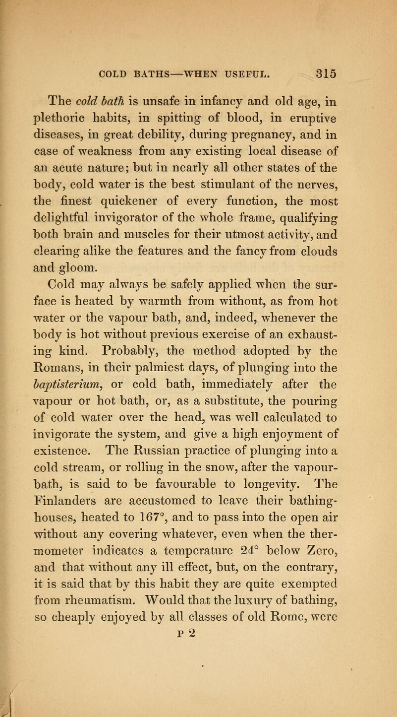 The cold bath is unsafe in infancy and old age, in plethoric habits, in spitting of blood, in eruptive diseases, in great debility, during pregnancy, and in case of weakness from any existing local disease of an acute nature; but in nearly all other states of the body, cold water is the best stimulant of the nerves, the finest quickener of every function, the most delightful invigorator of the whole frame, qualifying both brain and muscles for their utmost activity, and clearing alike the features and the fancy from clouds and gloom. Cold may always be safely applied when the sur- face is heated by warmth from without, as from hot water or the vapour bath, and, indeed, whenever the body is hot without previous exercise of an exhaust- ing kind. Probably, the method adopted by the Romans, in their palmiest days, of plunging into the haptlsterium^ or cold bath, immediately after the vapour or hot bath, or, as a substitute, the pouring of cold water over the head, was well calculated to invigorate the system, and give a high enjoyment of existence. The Russian practice of plunging into a cold stream, or rolling in the snow, after the vapour- bath, is said to be favourable to longevity. The Finlanders are accustomed to leave their bathing- houses, heated to 167°, and to pass into the open air without any covering whatever, even when the ther- mometer indicates a temperature 24° below Zero, and that without any ill effect, but, on the contrary, it is said that by this habit they are quite exempted from rheumatism. Would that the luxury of bathing, so cheaply enjoyed by all classes of old Rome, were P 2