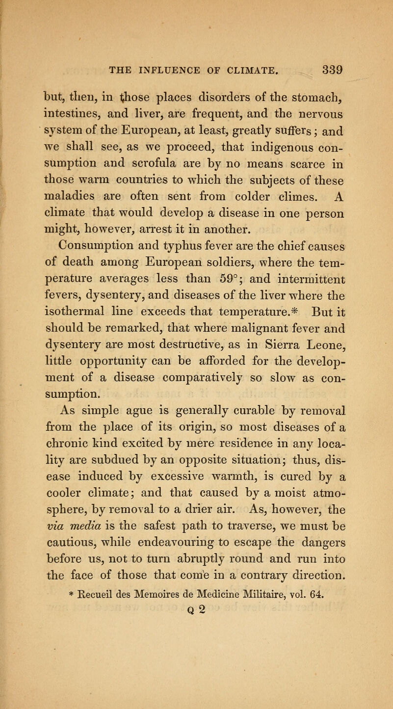 but, tlien, in t^hose places disorders of the stomach, intestines, and liver, are frequent, and the nervous system of the European, at least, greatly suffers; and we shall see, as we proceed, that indigenous con- sumption and scrofula are by no means scarce in those warm countries to which the subjects of these maladies are often sent from colder climes. A climate that would develop a disease in one person might, however, arrest it in another. Consumption and typhus fever are the chief causes of death among European soldiers, where the tem- perature averages less than 59°; and intermittent fevers, dysentery, and diseases of the liver where the isothermal line exceeds that temperature.* But it should be remarked, that where malignant fever and dysentery are most destructive, as in Sierra Leone, little opportunity can be afforded for the develop- ment of a disease comparatively so slow as con- sumption. As simple ague is generally curable by removal from the place of its origin, so most diseases of a chronic kind excited by mere residence in any loca- lity are subdued by an opposite situation; thus, dis- ease induced by excessive warmth, is cured by a cooler climate; and that caused by a moist atmo- sphere, by removal to a drier air. As, however, the via media is the safest path to traverse, we must be cautious, while endeavouring to escape the dangers before us, not to turn abruptly round and run into the face of those that comb in a contrary direction. * Eecueil des Memoires de Medicine Militaire, vol. 64. q2