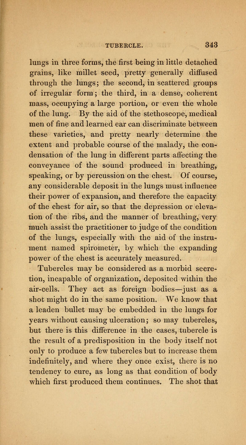 lungs in three forms, the first bemg in little detached grains, like millet seed, pretty generally diffused through the lungs; the second, in scattered groups of iiTegular form; the third, in a dense, coherent mass, occupying a large portion, or even the whole of the lung. By the aid of the stethoscope, medical men of fine and learned ear can discriminate between these varieties, and pretty nearly determine the extent and probable course of the malady, the con- densation of the lung in different parts affecting the conveyance of the sound produced in breathing, speaking, or by percussion on the chest. Of course, any considerable deposit in the lungs must influence their power of expansion, and therefore the capacity of the chest for air, so that the depression or eleva- tion of the ribs, and the manner of breathing, very much assist the practitioner to judge of the condition of the lungs, especially with the aid of the instru- ment named spirometer, by which the expanding power of the chest is accurately measured. Tubercles may be considered as a morbid secre- tion, incapable of organization, deposited wdthin the air-cells. They act as foreign bodies—just as a shot might do in the same position. We know that a leaden bullet may be embedded in the lungs for years without causing ulceration; so may tubercles, but there is this difference in the cases, tubercle is the result of a predisposition in the body itself not only to produce a few tubercles but to increase them indefinitely, and where they once exist, there is no tendency to cure, as long as that condition of body which first produced them continues. The shot that