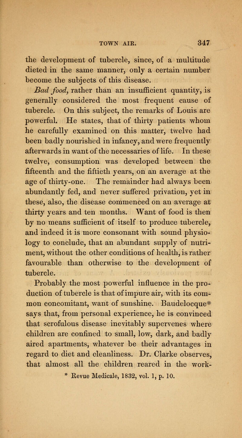 the development of tubercle, since, of a multitude dieted in the same manner, only a certain number become the subjects of this disease. Bad food, rather than an insufficient quantity, is generally considered the most frequent cause of tubercle. On this subject, the remarks of Louis are powerful. He states, that of thirty patients whom he carefully examined on this matter, twelve had been badly nourished in infancy, and were frequently afterwards in want of the necessaries of life. In these twelve, consumption was developed between the fifteenth and the fiftieth years, on an average at the age of thirty-one. The remainder had always been abundantly fed, and never suffered privation, yet in these, also, the disease commenced on an average at thirty years and ten months. Want of food is then by no means sufficient of itself to produce tubercle, and indeed it is more consonant with sound physio- logy to conclude, that an abundant supply of nutri- ment, without the other conditions of health, is rather favourable than otherwise to the development of tubercle. Probably the most powerful influence in the pro- duction of tubercle is that of impure air, with its com- mon concomitant, want of sunshine. Baudelocque* says that, from personal experience, he is convinced that scrofulous disease inevitably supervenes where children are confined to small, low, dark, and badly aired apartments, whatever be their advantages in regard to diet and cleanliness. Dr. Clarke observes, that almost all the children reared in the work- * Eevue Medicale, 1832, vol. 1, p. 10.