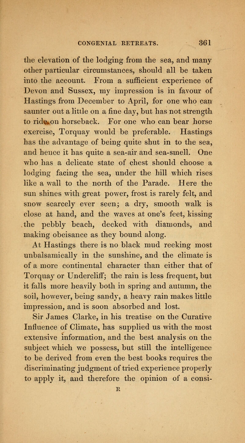 the elevation of the lodging from the sea, and many other particular circumstances, should all be taken into the account. From a sufficient experience of Devon and Sussex, my impression is in favour of Hastings from December to April, for one who can saunter out a little on a fine day, but has not strength to rid^pn horseback. For one who can bear horse exercise, Torquay would be preferable. Hastings has the advantage of being quite shut in to the sea, and hence it has quite a sea-air and sea-smell. One who has a delicate state of chest should choose a lodging facing the sea, under the hill which rises like a wall to the north of the Parade. Here the sun shines with great power, frost is rarely felt, and snow scarcely ever seen; a dry, smooth walk is close at hand, and the waves at one's feet, kissing the pebbly beach, decked with diamonds, and making obeisance as they bound along. At Hastings there is no black mud reeking most unbalsamically in the sunshine, and the climate is of a more continental character than either that of Torquay or UnderclifF; the rain is less frequent, but it falls more heavily both in spring and autumn, the soil, however, being sandy, a heavy rain makes little impression, and is soon absorbed and lost. Sir James Clarke, in his treatise on the Curative Influence of Climate, has supplied us with the most extensive information, and the best analysis on the subject which we possess, but still the intelligence to be derived from even the best books requires the discriminating judgment of tried experience properly to apply it, and therefore the opinion of a consi- R