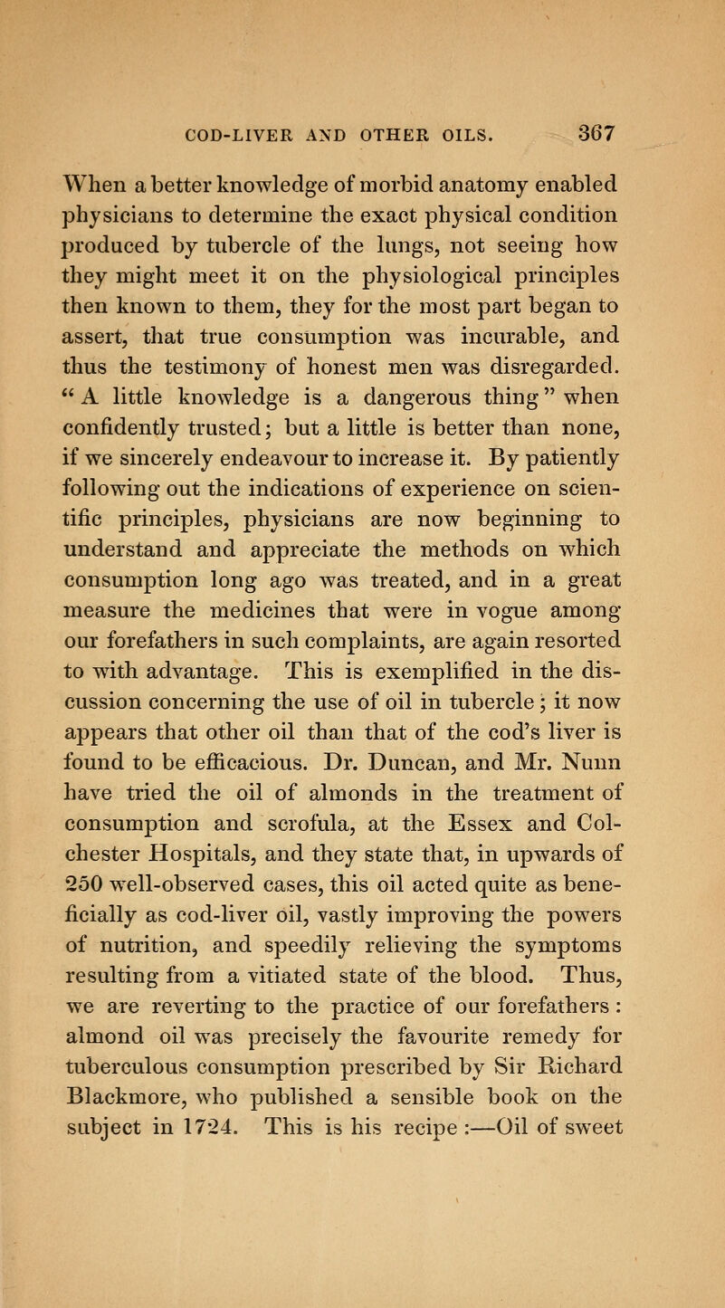 When a better knowledge of morbid anatomy enabled physicians to determine the exact physical condition produced by tubercle of the lungs, not seeing how they might meet it on the physiological principles then known to them, they for the most part began to assert, that true consumption was incurable, and thus the testimony of honest men was disregarded.  A little knowledge is a dangerous thing when confidently trusted; but a little is better than none, if we sincerely endeavour to increase it. By patiently following out the indications of experience on scien- tific principles, physicians are now beginning to understand and appreciate the methods on which consumption long ago was treated, and in a great measure the medicines that were in vogue among our forefathers in such complaints, are again resorted to with advantage. This is exemplified in the dis- cussion concerning the use of oil in tubercle ; it now appears that other oil than that of the cod's liver is found to be efiicacious. Dr. Duncan, and Mr. Nunn have tried the oil of almonds in the treatment of consumption and scrofula, at the Essex and Col- chester Hospitals, and they state that, in upwards of 250 well-observed cases, this oil acted quite as bene- ficially as cod-liver oil, vastly improving the powers of nutrition, and speedily relieving the symptoms resulting from a vitiated state of the blood. Thus, we are reverting to the practice of our forefathers: almond oil was precisely the favourite remedy for tuberculous consumption prescribed by Sir Richard Blackmore, who published a sensible book on the subject in 1724. This is his recipe :—Oil of sweet