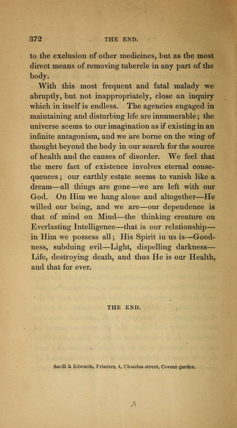 to the exclusion of other medicines, but as the most direct means of removing tubercle in any part of the body. With this most frequent and fatal malady we abruptly, but not inappropriately, close an inquiry which in itself is endless. The agencies engaged in maintaining and disturbing life are innumerable; the universe seems to our imagination as if existing in an infinite antagonism, and we are borne on the wing of thought beyond the body in our search for the source of health and the causes of disorder. We feel that the mere fact of existence involves eternal conse- quences ; our earthly estate seems to vanish like a dream—all things are gone—we are left with our God. On Him we hang alone and altogether—He willed our being, and we are—our dependence is that of mind on Mind—the thinking creature on Everlasting Intelligence—that is our relationship— in Him we possess all; His Spirit in us is—Good- ness, subduing evil—Light, dispelling darkness— Life, destroying death, and thus He is our Health, and that for ever. THE END. Savill & Edwards, Frintei'S, 4, Chandos-street, Covent-garden.