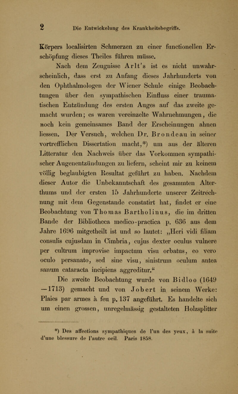 Körpers localisirten Schmerzen zu einer functionellen Er- schöpfung dieses Theiles führen müsse. Nach dem Zeugnisse Arlt's ist es nicht unwahr- scheinlich, dass erst zu Anfang dieses Jahrhunderts von den Ophthalmologen der Wiener Schule einige Beobach- tungen über den sympathischen Einfluss einer trauma» tischen Entzündung des ersten Auges auf das zweite ge- macht wurden; es waren vereinzelte Wahrnehmungen, die noch kein gemeinsames Band der Erscheinungen ahnen Hessen. Der Versuch, welchen Dr. Brondeau in seiner vortrefflichen Dissertation macht,*) um aus der älteren Litteratur den Nachweis über das Vorkommen sympathi- scher Augenentzündungen zu liefern, scheint mir zu keinem völlig beglaubigten Resultat geführt zu haben. Nachdem dieser Autor die Unbekanntschaft des gesammten Alter- thums und der ersten 15 Jahrhunderte unserer Zeitrech- nung mit dem Gegenstande constatirt hat, findet er eine Beobachtung von Thomas Bartholinus, die im dritten Bande der Bibliotheca medico-practica p. 636 aus dem Jahre 1696 mitgetheilt ist und so lautet: „Heri vidi filiam consulis cujusdam in Cimbria, cujus dexter oculus vulnere per cultrum improvise impactum visu orbatus, eo vero oculo persanato, sed sine visu, sinistrum oculum antea sanum Cataracta incipiens aggreditur. Die zweite Beobachtung wurde von Bidloo (1649 — 1713) gemacht und von Job ert in seinem Werke: Plaies par armes ä feu p. 137 angeführt. Es handelte sich um einen grossen, unregelmässig gestalteten Holzsplitter *) Des affections sympathiques de Tun des yeux, ä la suite d'une blessure de l'autre oeil. Paris 1858.