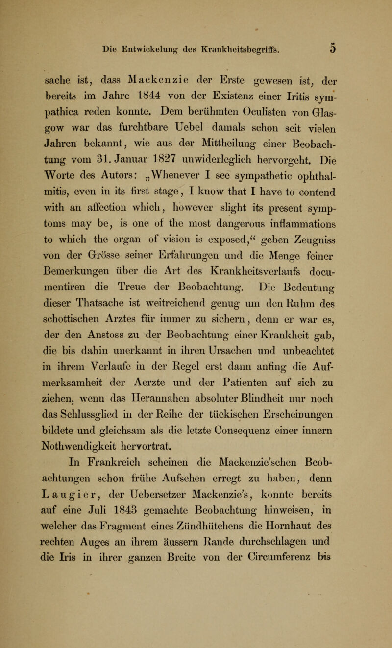 sache ist, dass Mackenzie der Erste gewesen ist, der bereits im Jahre 1844 von der Existenz einer Iritis sym- pathica reden konnte. Dem berühmten Oculisten von Glas- gow war das furchtbare Uebel damals schon seit vielen Jahren bekannt, wie aus der Mittheilung einer Beobach- tung vom 31. Januar 1827 unwiderleglich hervorgeht. Die Worte des Autors: „Whenever I see sympathetic Ophthal- mitis, even in its first stage, I know that I have to contend with an affection which, however slight its present Symp- toms may be, is one of the most dangerous inflammations to which the organ of vision is exposed, geben Zeugniss von der Grösse seiner Erfahrungen und die Menge feiner Bemerkungen über die Art des Krankheitsverlaufs docu- mentiren die Treue der Beobachtung. Die Bedeutung dieser Thatsache ist weitreichend genug um den Ruhm des schottischen Arztes für immer zu sichern, denn er war es, der den Anstoss zu der Beobachtung einer Krankheit gab, die bis dahin unerkannt in ihren Ursachen und unbeachtet in ihrem Verlaufe in der Regel erst dann anfing die Auf- merksamheit der Aerzte und der Patienten auf sich zu ziehen, wenn das Herannahen absoluter Blindheit nur noch das Schlussglied in der Reihe der tückischen Erscheinungen bildete und gleichsam als die letzte Consequenz einer innern Notwendigkeit hervortrat. In Frankreich scheinen die Mackenzie'schen Beob- achtungen schon frühe Aufsehen erregt zu haben, denn Laugier, der TJebersetzer Mackenzie's, konnte bereits auf eine Juli 1843 gemachte Beobachtung hinweisen, in welcher das Fragment eines Zündhütchens die Hornhaut des rechten Auges an ihrem äussern Rande durchschlagen und die Iris in ihrer ganzen Breite von der Circumferenz bis