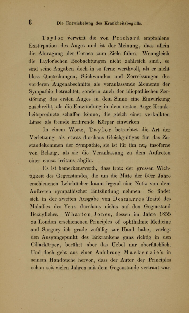 Taylor verwirft die von P r i c h a r cl empfohlene Exstirpation des Auges und ist der Meinung, dass allein die Abtragung der Cornea zum Ziele führe. Wenngleich die Taylor'sehen Beobachtungen nicht zahlreich sind, so sind seine Angaben doch in so ferne werthvoll, als er nicht bloss Quetschungen, Stichwunden und Zerreissungen des vorderen Augenabschnitts als veranlassende Momente der Sympathie betrachtet, sondern auch der idiopathischen Zer- störung des ersten Auges in dem Sinne eine Einwirkung zuschreibt, als die Entzündung in dem ersten Auge Krank- heitsproduete schaffen könne, die gleich einer verkalkten Linse als fremde irritirende Körper einwirken In einem Worte, Taylor betrachtet die Art der Verletzung als etwas durchaus Gleichgültiges für das Zu- standekommen der Sympathie, sie ist iür ihn nur insoferne von Belang, als sie die Veranlassung zu dem Auftreten einer causa irritans abgibt. Es ist bemerkenswert!!, dass trotz der grossen Wich- tigkeit des Gegenstandes, die um die Mitte der 50er Jahre erschienenen Lehrbücher kaum irgend eine Notiz von dem Auftreten sympathischer Entzündung nehmen. So findet sich in der zweiten Ausgabe von Desmarres Traite des Maladics des Yeux durchaus nichts auf den Gegenstand Bezügliches. Wharton Jones, dessen im Jahre 1855 zu London erschienenen Principles of Ophthalmie Medicine and Surgery ich grade zufällig zur Hand habe, verlegt den Ausgangspunkt des Erkrankens ganz richtig in den Ciliarkörper, berührt aber das Uebel nur oberflächlich. Und doch geht aus einer Anführung M a c k e n z i e 's in seinem Handbuche hervor, dass der Autor der Principles schon seit vielen Jahren mit dem Gegenstande vertraut war.