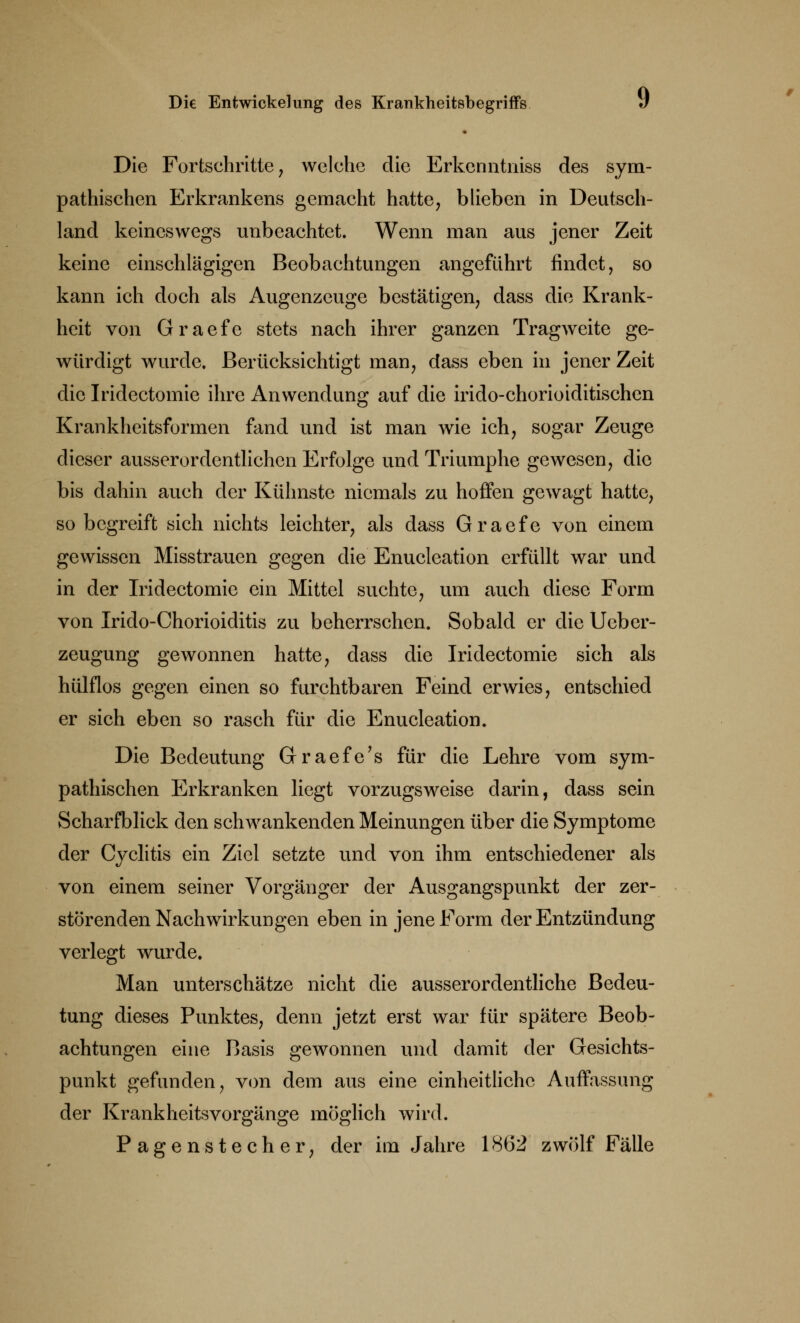 Die Fortschritte, welche die Erkenntniss des sym- pathischen Erkrankens gemacht hatte, blieben in Deutsch- land keineswegs unbeachtet. Wenn man aus jener Zeit keine einschlägigen Beobachtungen angeführt findet, so kann ich doch als Augenzeuge bestätigen, dass die Krank- heit von Graefe stets nach ihrer ganzen Tragweite ge- würdigt wurde. Berücksichtigt man, dass eben in jener Zeit die Iridectomie ihre Anwendung auf die irido-chorioiditischen Krankheitsformen fand und ist man wie ich, sogar Zeuge dieser ausserordentlichen Erfolge und Triumphe gewesen, die bis dahin auch der Kühnste niemals zu hoffen gewagt hatte, so begreift sich nichts leichter, als dass Graefe von einem gewissen Misstrauen gegen die Enucleation erfüllt war und in der Iridectomie ein Mittel suchte, um auch diese Form von Irido-Chorioiditis zu beherrschen. Sobald er die Ueber- zeugung gewonnen hatte, dass die Iridectomie sich als hülflos gegen einen so furchtbaren Feind erwies, entschied er sich eben so rasch für die Enucleation. Die Bedeutung Graefe's für die Lehre vom sym- pathischen Erkranken liegt vorzugsweise darin, dass sein Scharfblick den schwankenden Meinungen über die Symptome der Cyclitis ein Ziel setzte und von ihm entschiedener als von einem seiner Vorgänger der Ausgangspunkt der zer- störenden Nachwirkungen eben in jene Form der Entzündung verlegt wurde. Man unterschätze nicht die ausserordentliche Bedeu- tung dieses Punktes, denn jetzt erst war für spätere Beob- achtungen eine Basis gewonnen und damit der Gesichts- punkt gefunden, von dem aus eine einheitliche Auffassung der KrankheitsVorgänge möglich wird. Pagenstecher, der im Jahre 1862 zwölf Fälle