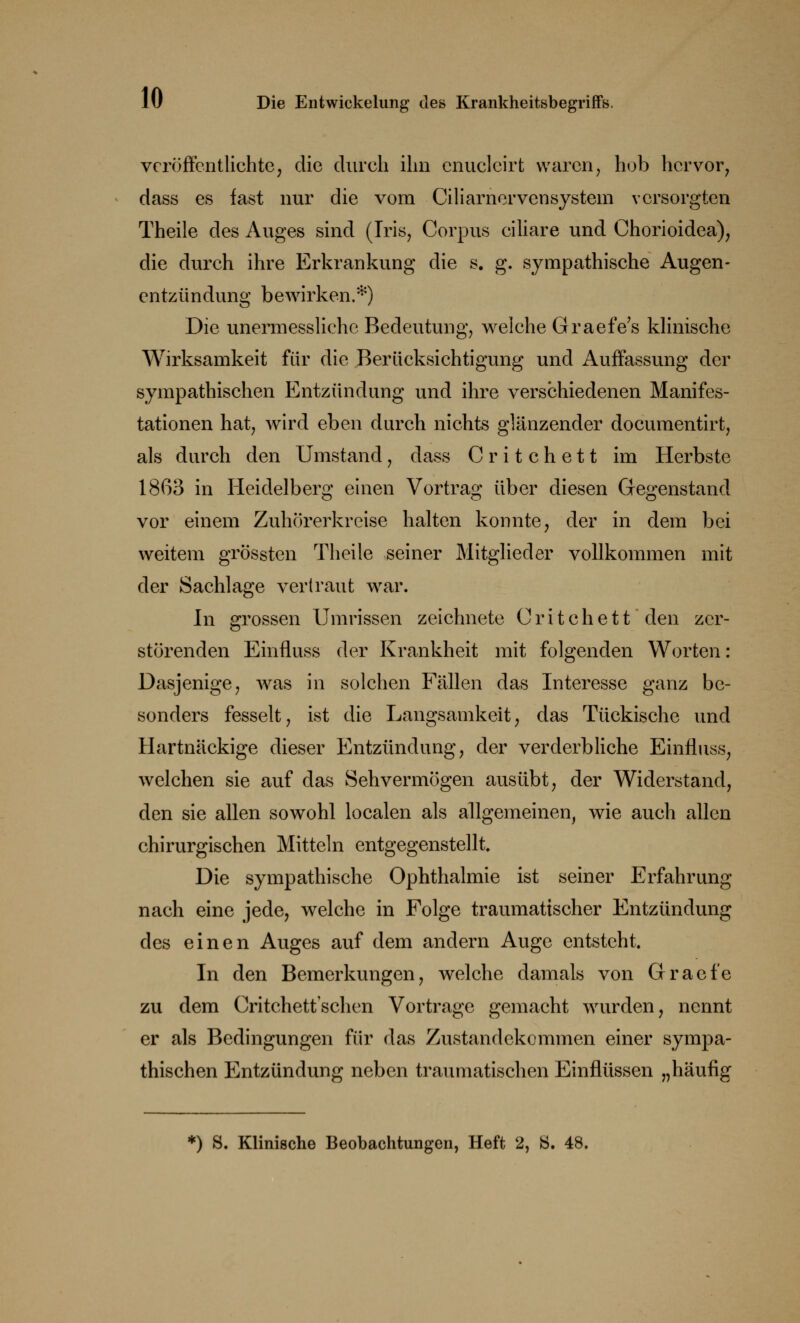 veröffentlichte, die durch ihn cnuclcirt waren, hob hervor, dass es fast nur die vom Ciliarncrvensystem versorgten Theile des Auges sind (Iris, Corpus ciliare und Chorioidea), die durch ihre Erkrankung die s. g. sympathische Augen- entzündung bewirken.*) Die unermesslichc Bedeutung, welche Graefe's klinische Wirksamkeit für die Berücksichtigung und Auffassung der sympathischen Entzündung und ihre verschiedenen Manifes- tationen hat, wird eben durch nichts glänzender documentirt, als durch den Umstand, dass Critchett im Herbste 1863 in Heidelberg einen Vortrag über diesen Gegenstand vor einem Zuhörerkreise halten konnte, der in dem bei weitem grössten Theile seiner Mitglieder vollkommen mit der Sachlage vertraut wrar. In grossen Umrissen zeichnete Critchett den zer- störenden Einfluss der Krankheit mit folgenden Worten: Dasjenige, was in solchen Fällen das Interesse ganz be- sonders fesselt, ist die Langsamkeit, das Tückische und Hartnäckige dieser Entzündung, der verderbliche Einfluss, welchen sie auf das Sehvermögen ausübt, der Widerstand, den sie allen sowohl localen als allgemeinen, wie auch allen chirurgischen Mitteln entgegenstellt Die sympathische Ophthalmie ist seiner Erfahrung nach eine jede, welche in Folge traumatischer Entzündung des einen Auges auf dem andern Auge entsteht In den Bemerkungen, welche damals von Graefe zu dem Critchettschen Vortrage gemacht wurden, nennt er als Bedingungen für das Zustandekommen einer sympa- thischen Entzündung neben traumatischen Einflüssen „häufig *) S. Klinische Beobachtungen, Heft 2, Ö. 48.