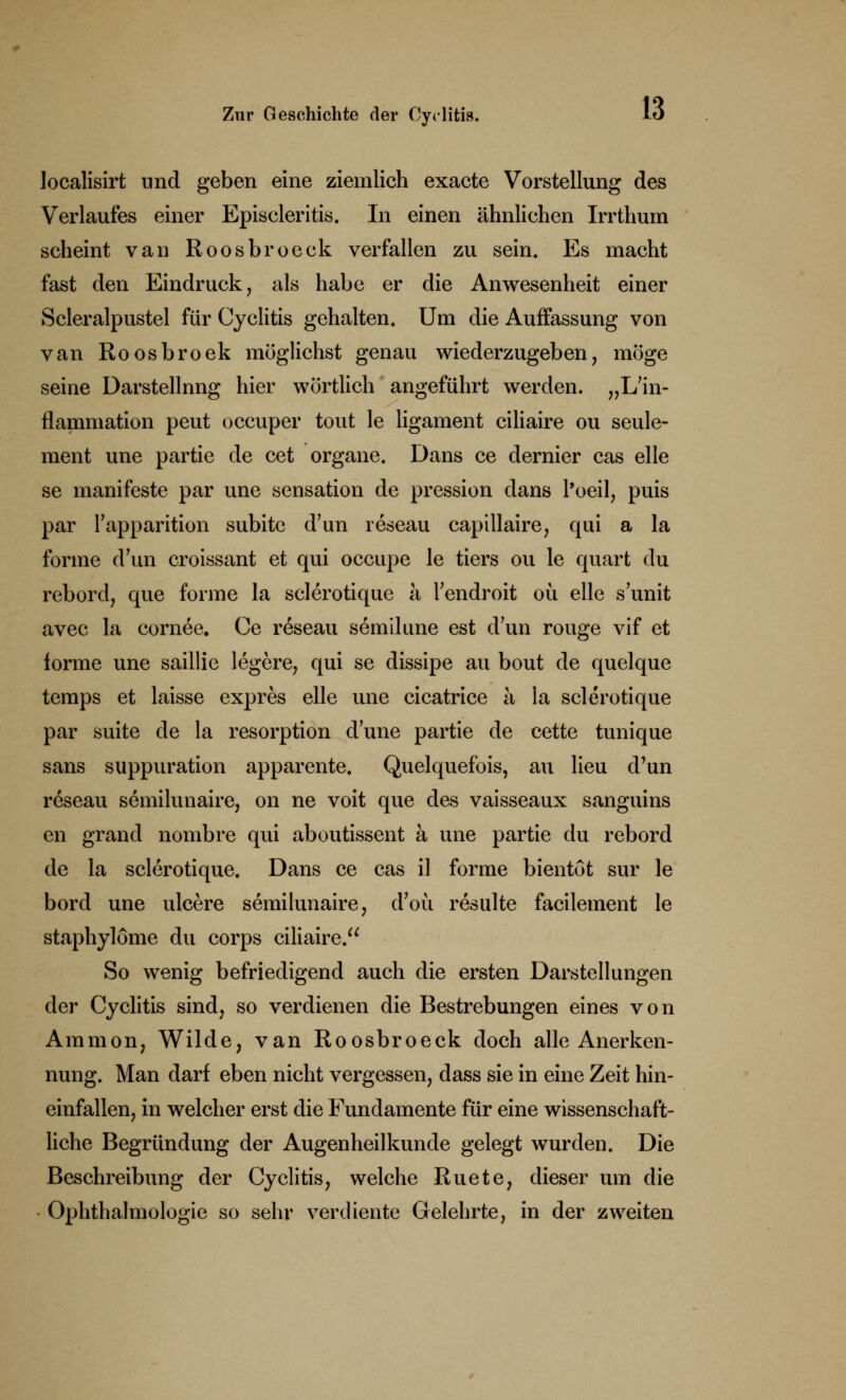 localisirt und geben eine ziemlich exacte Vorstellung des Verlaufes einer Episcleritis. In einen ähnliehen Irrthum scheint van Roosbroeck verfallen zu sein. Es macht fast den Eindruck, als habe er die Anwesenheit einer Scleralpustel für Cyclitis gehalten. Um die Auffassung von van Roosbroek möglichst genau wiederzugeben, möge seine Darstellnng hier wörtlich angeführt werden. „L'in- flammation peut occuper tout le ligament ciliaire ou seule- ment une partie de cet organe. Dans ce dernier cas eile se manifeste par une Sensation de pression dans l'oeil, puis par Tapparition subito d'un reseau capillaire, qui a la forme d'un croissant et qui occupe le tiers ou le quart du rebord, que forme la sclerotique ä Tendroit oü eile s unit avec la cornee. Ce reseau semilune est d'un rouge vif et forme une saillie legere, qui se dissipe au bout de quelque temps et laisse expres eile une cicatrice a la sclerotique par suite de la resorption dune partie de cette tunique sans suppuration apparente. Quelquefois, au Heu d'un reseau semilunaire, on ne voit que des vaisseaux sanguins en grand nombre qui aboutissent ä une partie du rebord de la sclerotique. Dans ce cas il forme bientöt sur le bord une ulcere semilunaire, d'oü resulte facilement le staphylöme du corps ciliaire. So wenig befriedigend auch die ersten Darstellungen der Cyclitis sind, so verdienen die Bestrebungen eines von Amnion, Wilde, van Roosbroeck doch alle Anerken- nung. Man darf eben nicht vergessen, dass sie in eine Zeit hin- einfallen, in welcher erst die Fundamente für eine wissenschaft- liche Begründung der Augenheilkunde gelegt wurden. Die Beschreibung der Cyclitis, welche Ruete, dieser um die Ophthalmologie so sehr verdiente Gelehrte, in der zweiten