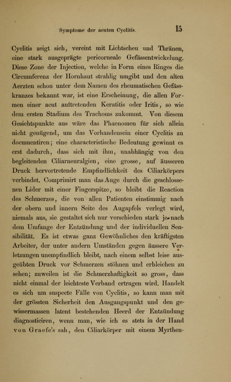 Cyclitis zeigt sich, vereint mit Lichtscheu und Thränen, eine stark ausgeprägte pericorneale Gefässentwickelung. Diese Zone der Injection, welche in Form eines Ringes die Circumferenz der Hornhaut strahlig umgibt und den alten Aerzten schon unter dem Namen des rheumatischen Gefäss- kranzes bekannt war, ist eine Erscheinung, die allen For- men einer acut auftretenden Keratitis oder Iritis, so wie dem ersten Stadium des Trachoms zukommt. Von diesem Gesichtspunkte aus wäre das Phaenomen für sich allein nicht genügend, um das Vorhandensein einer Cyclitis zu documentiren; eine characteristische Bedeutung gewinnt es erst dadurch, dass sich mit ihm, unabhängig von den begleitenden Ciliarneuralgien, eine grosse, auf äusseren Druck hervortretende Empfindlichkeit des Ciliarkörpers verbindet. Comprimirt man das Auge durch die geschlosse- nen Lider mit einer Fingerspitze, so bleibt die Reaction des Schmerzes, die von allen Patienten einstimmig nach der obern und innern Seite des Augapfels verlegt wird, niemals aus, sie gestaltet sich nur verschieden stark je* nach dem Umfange der Entzündung und der individuellen Sen- sibilität. Es ist etwas ganz Gewöhnliches den kräftigsten Arbeiter, der unter andern Umständen gegen äussere Ver- letzungen unempfindlich bleibt, nach einem selbst leise aus- geübten Druck vor Schmerzen stöhnen und erbleichen zu sehen; zuweilen ist die Schmerzhaftigkeit so gross, dass nicht einmal der leichteste Verband ertragen wird. Handelt es sich um suspecte Fälle von Cyclitis, so kann man mit der grössten Sicherheit den Ausgangspunkt und den ge- wissermassen latent bestehenden Heerd der Entzündung diagnosticiren, wenn man, wie ich es stets in der Hand von Graefe's sah, den Ciliarkörper mit einem Myrthen-