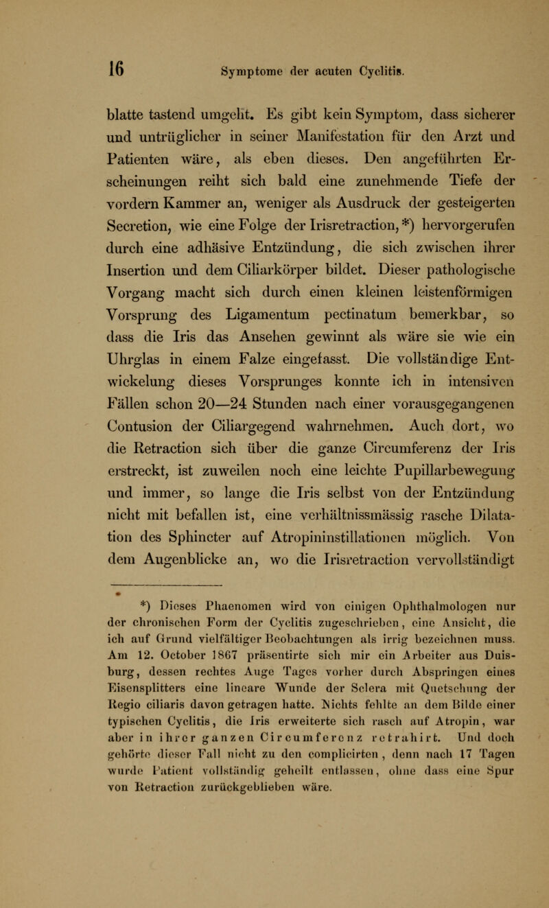 blatte tastend umgeht. Es gibt kein Symptom, dass sicherer und untrüglicher in seiner Manifestation für den Arzt und Patienten wäre, als eben dieses. Den angeführten Er- scheinungen reiht sich bald eine zunehmende Tiefe der vordem Kammer an, weniger als Ausdruck der gesteigerten Secretion, wie eine Folge der Irisretraction, *) hervorgerufen durch eine adhäsive Entzündung, die sich zwischen ihrer Insertion und dem Ciliarkörper bildet. Dieser pathologische Vorgang macht sich durch einen kleinen leistenförmigen Vorsprung des Ligamentum pectinatum bemerkbar, so dass die Iris das Ansehen gewinnt als wäre sie wie ein Uhrglas in einem Falze eingefasst. Die vollständige Ent- wickelung dieses Vorsprunges konnte ich in intensiven Fällen schon 20—24 Stunden nach einer vorausgegangenen Contusion der Ciliargegend wahrnehmen. Auch dort, wo die Retraction sich über die ganze Circumferenz der Iris erstreckt, ist zuweilen noch eine leichte Pupillarbewegung und immer, so lange die Iris selbst von der Entzündung nicht mit befallen ist, eine verhältnissmässig rasche Dilata- tion des Sphincter auf Atropininstillationen möglich. Von dem Augenblicke an, wo die Irisretraction vervollständigt *) Dieses Phaenomen wird von ciaigen Ophthalmologen nur der chronischen Form der Cyclitis zugeschrieben , eine Ansicht, die ich auf Grund vielfältiger Beobachtungen als irrig bezeichnen muss. Am 12. October 1867 präsentirte sich mir ein Arbeiter aus Duis- burg, dessen rechtes Auge Tages vorher durch Abspringen eines Eisensplitters eine lineare Wunde der Sclera mit Quetschung der Regio ciliaris davon getragen hatte. Nichts fehlte an dem Bilde einer typischen Cyclitis, die Iris erweiterte sich rasch auf Atropin, war aber in ihrer ganzen Circumferenz r e t r a h i r t. Und doch gehörte dieser Fall nicht zu den complicirten , denn nach 17 Tagen wurde Patient vollständig geheilt entlassen, ohne dass eine Spur von Retraction zurückgeblieben wäre.