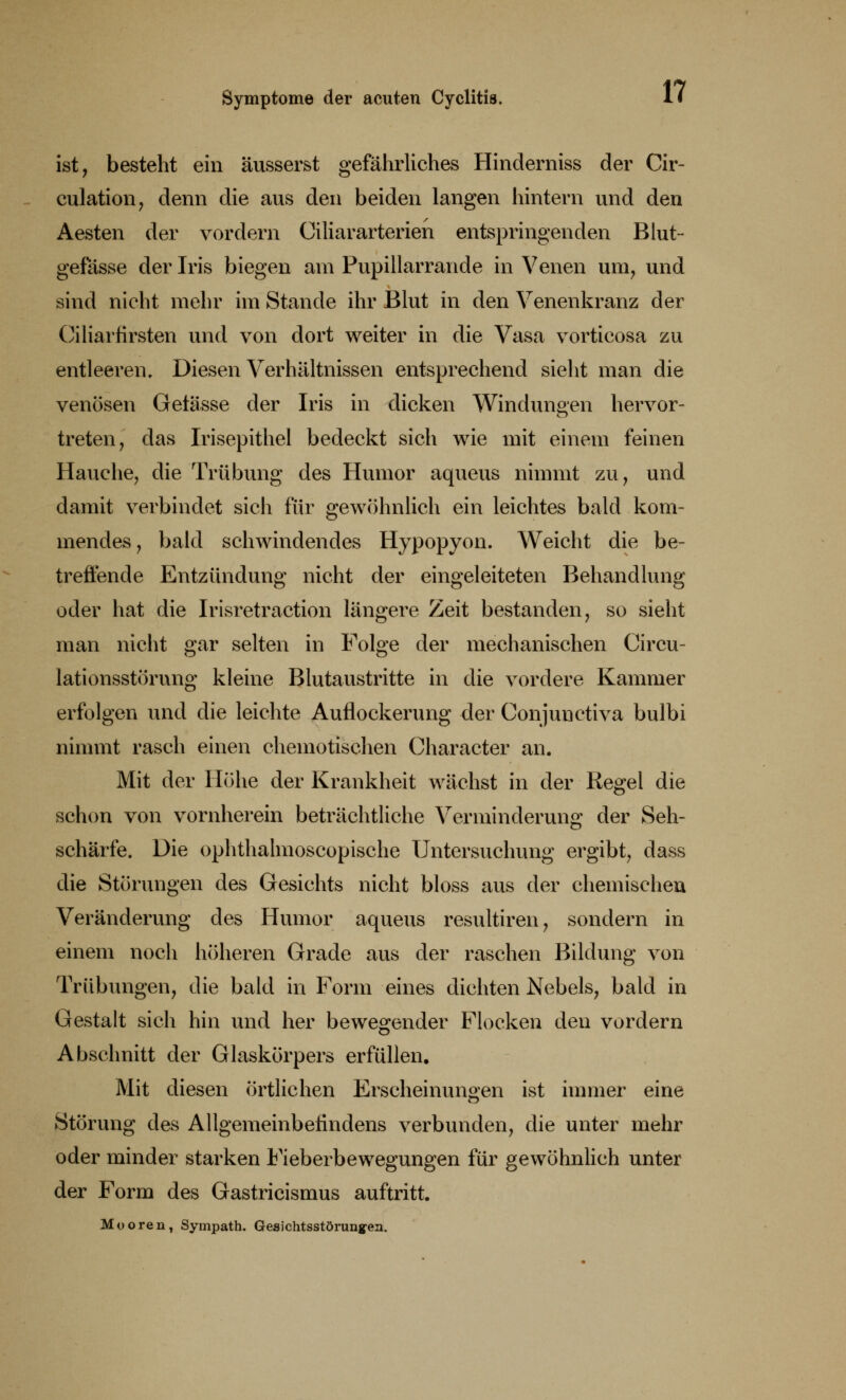 ist, besteht ein äusserst gefährliches Hinderniss der Cir- culation, denn die aus den beiden langen hintern und den Aesten der vordem Ciliararterien entspringenden Blut- gefässe der Iris biegen am Pupillarrande in Venen um, und sind nicht mehr im Stande ihr Blut in den Venenkranz der Ciliarfirsten und von dort weiter in die Vasa vorticosa zu entleeren. Diesen Verhältnissen entsprechend sieht man die venösen Getässe der Iris in dicken Windungen hervor- treten, das Irisepithel bedeckt sich wie mit einem feinen Hauche, die Trübung des Humor aqueus nimmt zu, und damit verbindet sich für gewöhnlich ein leichtes bald kom- mendes, bald schwindendes Hypopyon. Weicht die be- treffende Entzündung nicht der eingeleiteten Behandlung oder hat die Irisretraction längere Zeit bestanden, so sieht man nicht gar selten in Folge der mechanischen Circu- lationsstörung kleine Blutaustritte in die vordere Kammer erfolgen und die leichte Auflockerung der Conjuuctiva bulbi nimmt rasch einen chemotischen Character an. Mit der Höhe der Krankheit wächst in der Regel die schon von vornherein beträchtliche Verminderung der Seh- schärfe. Die ophthalmoscopische Untersuchung ergibt, dass die Störungen des Gesichts nicht bloss aus der chemischen Veränderung des Humor aqueus resultiren, sondern in einem noch höheren Grade aus der raschen Bildung von Trübungen, die bald in Form eines dichten Nebels, bald in Gestalt sich hin und her bewegender Flocken den vordem Abschnitt der Glaskörpers erfüllen. Mit diesen örtlichen Erscheinungen ist immer eine Störung des Allgemeinbefindens verbunden, die unter mehr oder minder starken Fieberbewegungen für gewöhnlich unter der Form des Gastricismus auftritt. Mooren, Sympath. Gesichtsstörunyea.