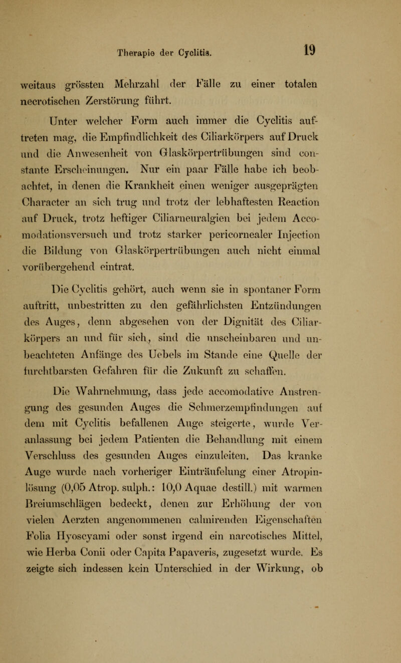 weitaus grössten Mehrzahl der Fälle zu einer totalen necrotischen Zerstörung führt. Unter welcher Form auch immer die Cyclitis auf- treten mag, die Empfindlichkeit des Ciliarkörpers auf Druck und die Anwesenheit von Glaskörpertrübungen sind con- staute Erscheinungen. Nur ein paar Fälle habe ich beob- achtet, in denen die Krankheit einen weniger ausgeprägten Charactcr an sich trug und trotz der lebhaftesten Reaction auf Druck, trotz heftiger Ciliarneuralgien bei jedem Acco« modationsversuch und trotz starker pericornealer Injection die Bildung von Glaskörpertrübungen auch nicht einmal vorübergehend eintrat. Die Cyclitis gehört, auch wenn sie in spontaner Form auftritt, unbestritten zu den gefährlichsten Entzündungen des Auges, denn abgesehen von der Dignität des Ciliar- körpers an und für sich, sind die unscheinbaren und un- beachteten Anfänge des Uebels im Stande eine Quelle der furchtbarsten Gefahren für die Zukunft zu schaffen. Die Wahrnehmung, dass jede accomodative Anstren- gung des gesunden Auges die Schmerzempfindungen auf dem mit Cyclitis befallenen Auge steigerte, wurde Ver- anlassung bei jedem Patienten die Behandlung mit einem Verschluss des gesunden Auges einzuleiten. Das kranke Auge wurde nach vorheriger Einträufelung einer Atropin- lösung (0,05 Atrop. sulph.: 10,0Aquae destill.) mit warmen Breiumschlägen bedeckt, denen zur Erhöhung der von vielen Aerzten angenommenen calmirenden Eigenschaften Folia Hyoscyami oder sonst irgend ein narcotisches Mittel, wie Herba Conii oder Capita Papaveris, zugesetzt wurde. Es zeigte sich indessen kein Unterschied in der Wirkung, ob