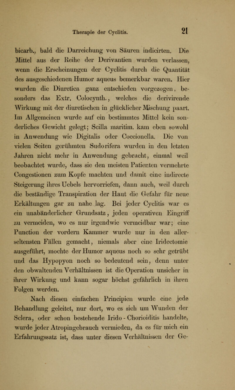 bicarb., bald die Darreichung von Säuren indicirten. Die Mittel aus der Reihe der Derivantien wurden verlassen, wenn die Erscheinungen der Cyclitis durch die Quantität des ausgeschiedenen Humor aqueus bemerkbar waren. Hier wurden die Diuretica ganz entschieden vorgezogen, be- sonders das Extr. Colocynth. , welches die derivirende Wirkung mit der diuretischen in glücklicher Mischung paart. Im Allgemeinen wurde auf ein bestimmtes Mittel kein son- derliches Gewicht gelegt; Scilla maritim, kam eben sowohl in Anwendung wie Digitalis oder Coccionclla. Die von vielen Seiten gerühmten Sudorifera wurden in den letzten Jahren nicht mehr in Anwendung gebracht, einmal weil beobachtet wurde, dass sie den meisten Patienten vermehrte Congestionen zum Kopfe machten und damit eine indirecte Steigerung ihres Uebels hervorriefen, dann auch, weil durch die beständige Transpiration der Haut die Gefahr für neue Erkältungen gar zu nahe lag. Bei jeder Cyclitis war es ein unabänderlicher Grundsatz, jeden operativen Eingriff zu vermeiden, wo es nur irgendwie vermeidbar war; eine Punction der vordem Kammer wurde nur in den alier- seltensten Fällen gemacht, niemals aber eine Iridectomie ausgeführt, mochte der Humor aqueus noch so sehr getrübt und das Hypopyon noch so bedeutend sein, denn unter den obwaltenden Verhältnissen ist die Operation unsicher in ihrer Wirkung und kann sogar höchst gefährlich in ihren Folgen werden. Nach diesen einfachen Principien wurde eine jede Behandlung geleitet, nur dort, wo es sich um Wunden der Sclera, oder schon bestehende Irido - Chorioiditis handelte, wurde jeder Atropingebrauch vermieden, da es für mich ein Erfahrungssatz ist, dass unter diesen Verhältnissen der Ge-
