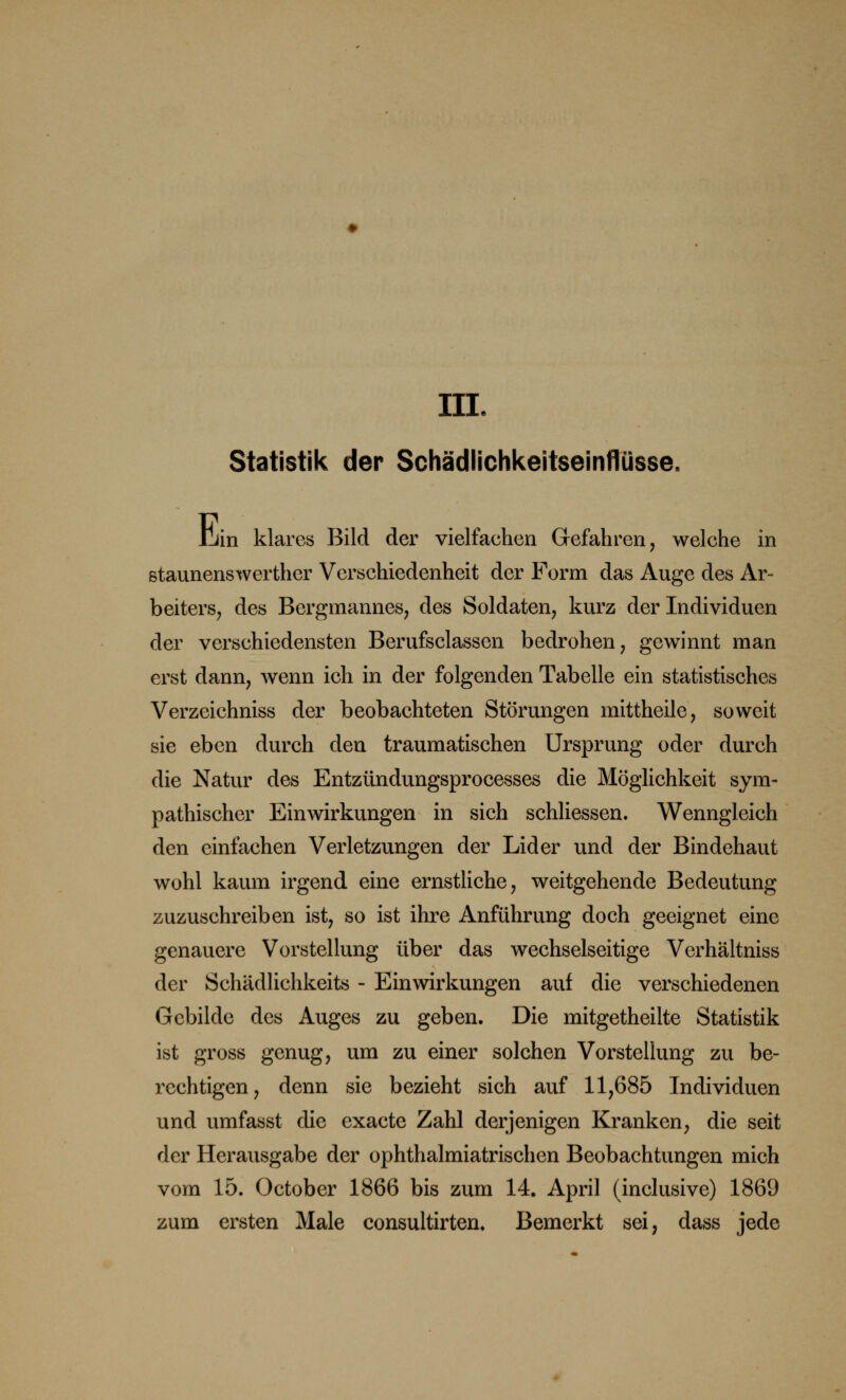 HL Statistik der Schädlichkeitseinflüsse, Urin klares Bild der vielfachen Gefahren, welche in staunenswerther Verschiedenheit der Form das Auge des Ar- beiters, des Bergmannes, des Soldaten, kurz der Individuen der verschiedensten Berufsclassen bedrohen, gewinnt man erst dann, wenn ich in der folgenden Tabelle ein statistisches Verzeichniss der beobachteten Störungen mittheile, soweit sie eben durch den traumatischen Ursprung oder durch die Natur des Entzündungsprocesses die Möglichkeit sym- pathischer Einwirkungen in sich schliessen. Wenngleich den einfachen Verletzungen der Lider und der Bindehaut wohl kaum irgend eine ernstliche, weitgehende Bedeutung zuzuschreiben ist, so ist ihre Anführung doch geeignet eine genauere Vorstellung über das wechselseitige Verhältniss der Schädlichkeits - Einwirkungen auf die verschiedenen Gebilde des Auges zu geben. Die mitgetheilte Statistik ist gross genug, um zu einer solchen Vorstellung zu be- rechtigen, denn sie bezieht sich auf 11,685 Individuen und umfasst die exaete Zahl derjenigen Kranken, die seit der Herausgabe der ophthalmiatrischen Beobachtungen mich vom 15. October 1866 bis zum 14. April (inclusive) 1869 zum ersten Male consultirten. Bemerkt sei, dass jede