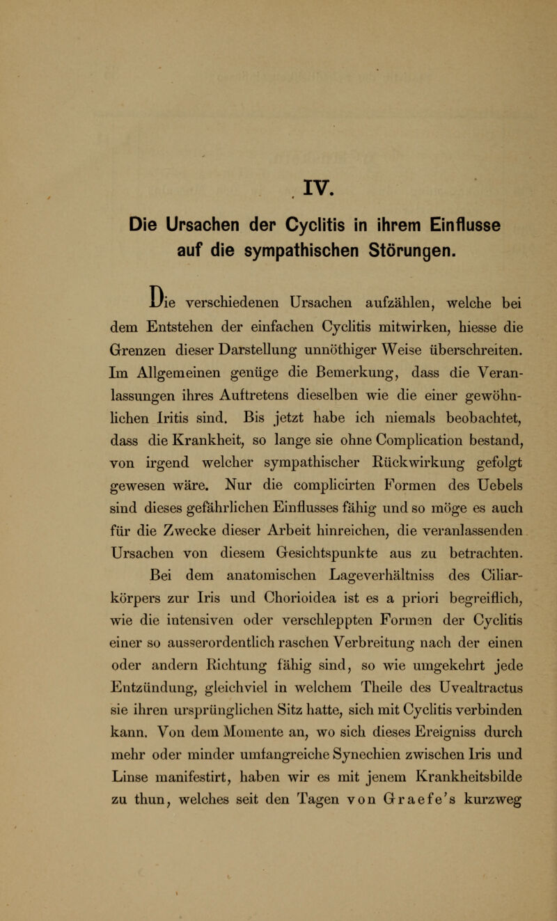 IV. Die Ursachen der Cyclitis in ihrem Einflüsse auf die sympathischen Störungen. Die verschiedenen Ursachen aufzählen, welche bei dem Entstehen der einfachen Cyclitis mitwirken, hiesse die Grenzen dieser Darstellung unnöthiger Weise überschreiten. Im Allgemeinen genüge die Bemerkung, dass die Veran- lassungen ihres Auftretens dieselben wie die einer gewöhn- lichen Iritis sind. Bis jetzt habe ich niemals beobachtet, dass die Krankheit, so lange sie ohne Complication bestand, von irgend welcher sympathischer Rückwirkung gefolgt gewesen wäre. Nur die complicirten Formen des Uebels sind dieses gefährlichen Einflusses fähig und so möge es auch für die Zwecke dieser Arbeit hinreichen, die veranlassenden Ursachen von diesem Gesichtspunkte aus zu betrachten. Bei dem anatomischen Lageverhältniss des Ciliar- körpers zur Iris und Ohorioidea ist es a priori begreiflich, wie die intensiven oder verschleppten Formen der Cyclitis einer so ausserordentlich raschen Verbreitung nach der einen oder andern Richtung fähig sind, so wie umgekehrt jede Entzündung, gleichviel in welchem Theile des Uvealtractus sie ihren ursprünglichen Sitz hatte, sich mit Cyclitis verbinden kann. Von dem Momente an, wo sich dieses Ereigniss durch mehr oder minder umfangreiche Synechien zwischen Iris und Linse manifestirt, haben wir es mit jenem Krankheitsbilde zu thun, welches seit den Tagen von Graefe's kurzweg