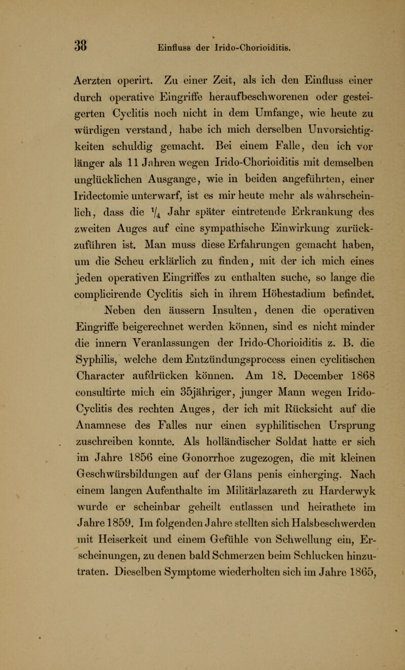 Aerzten operirt. Zu einer Zeit, als ich den Einfluss einer durch operative Eingriffe heraufbeschworenen oder gestei- gerten Cyclitis noch nicht in dem Umfange, wie heute zu würdigen verstand, habe ich mich derselben Unvorsichtig- keiten schuldig gemacht. Bei einem Falle, den ich vor länger als 11 Jahren wegen Irido-Chorioiditis mit demselben unglücklichen Ausgange, wie in beiden angeführten, einer Iridectomie unterwarf, ist es mir heute mehr als wahrschein- lich, dass die V4 Jahr später eintretende Erkrankung des zweiten Auges auf eine sympathische Einwirkung zurück- zuführen ist. Man muss diese Erfahrungen gemacht haben, um die Scheu erklärlich zu finden, mit der ich mich eines jeden operativen Eingriffes zu enthalten suche, so lange die complicirende Cyclitis sich in ihrem Höhestadium befindet. Neben den äussern Insulten, denen die operativen Eingriffe beigerechnet werden können, sind es nicht minder die innern Veranlassungen der Irido-Chorioiditis z. B. die Syphilis, welche dem Entzündungsprocess einen cyclitischen Character aufdrücken können. Am 18. Decernber 1868 consultirte mich ein 35jähriger, junger Mann wegen Irido- Cyclitis des rechten Auges, der ich mit Rücksicht auf die Anamnese des Falles nur einen syphilitischen Ursprung zuschreiben konnte. Als holländischer Soldat hatte er sich im Jahre 1856 eine Gonorrhoe zugezogen, die mit kleinen Geschwürsbildungen auf der Glans penis ein herging. Nach einem langen Aufenthalte im Militärlazareth zu Harderwyk wurde er scheinbar geheilt entlassen und heirathete im Jahre 1859, Im folgenden Jahre stellten sich Halsbeschwerden mit Heiserkeit und einem Gefühle von Schwellung ein, Er- scheinungen, zu denen bald Schmerzen beim Schlucken hinzu- traten. Dieselben Symptome wiederholten sich im Jahre 1865,