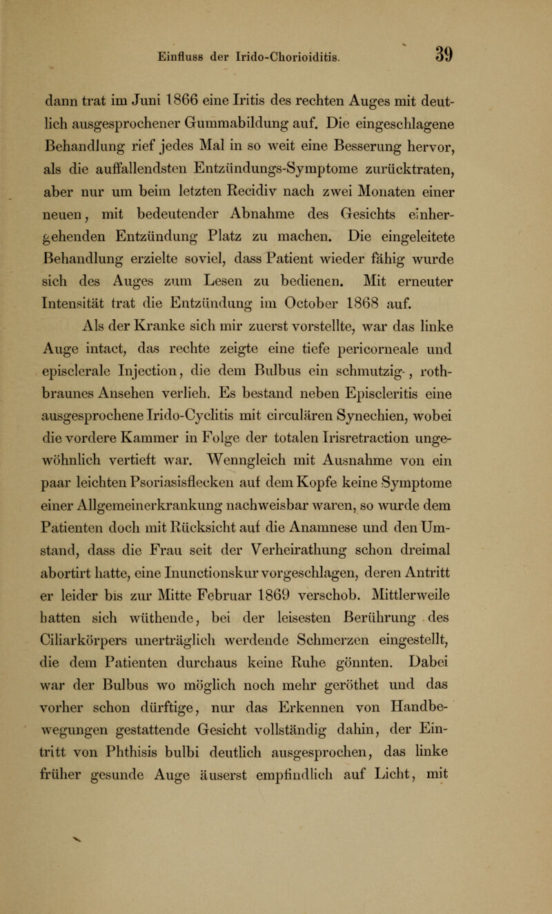 dann trat im Juni 1866 eine Iritis des rechten Auges mit deut- lich ausgesprochener Gummabildung auf. Die eingeschlagene Behandlung rief jedes Mal in so weit eine Besserung hervor, als die auffallendsten Entzündungs-Symptome zurücktraten, aber nur um beim letzten Recidiv nach zwei Monaten einer neuen, mit bedeutender Abnahme des Gesichts einher- gehenden Entzündung Platz zu machen. Die eingeleitete Behandlung erzielte soviel, dass Patient wieder fähig wurde sich des Auges zum Lesen zu bedienen. Mit erneuter Intensität trat die Entzündung im October 1868 auf. Als der Kranke sich mir zuerst vorstellte, war das linke Auge intact, das rechte zeigte eine tiefe pericorneale und episclerale Injection, die dem Bulbus ein schmutzig-, roth- braunes Ansehen verlieh. Es bestand neben Episcleritis eine ausgesprochene Irido-Cyclitis mit circulären Synechien, wobei die vordere Kammer in Folge der totalen Irisretraction unge- wöhnlich vertieft war. Wenngleich mit Ausnahme von ein paar leichten Psoriasisflecken auf dem Kopfe keine Symptome einer Allgemeinerkrankung nachweisbar waren, so wurde dem Patienten doch mit Rücksicht auf die Anamnese und den Um- stand, dass die Frau seit der Verheirathung schon dreimal abortirt hatte, eine Inunctionskur vorgeschlagen, deren Antritt er leider bis zur Mitte Februar 1869 verschob. Mittlerweile hatten sich wüthende, bei der leisesten Berührung des Ciliarkörpers unerträglich werdende Schmerzen eingestellt, die dem Patienten durchaus keine Ruhe gönnten. Dabei war der Bulbus wo möglich noch mehr geröthet und das vorher schon dürftige, nur das Erkennen von Handbe- wegungen gestattende Gesicht vollständig dahin, der Ein- tritt von Phthisis bulbi deutlich ausgesprochen, das linke früher gesunde Auge äuserst empfindlich auf Licht, mit