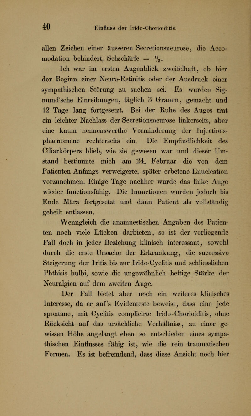 allen Zeichen einer äusseren Secretionsneurose, die Acco- modation behindert, Sehschärfe = V3* Ich war im ersten Augenblick zweifelhaft, ob hier der Beginn einer Neuro-Retinitis oder der Ausdruck einer sympathischen Störung zu suchen sei. Es wurden Sig- na und'sche Einreibungen, täglich 3 Gramm, gemacht und 12 Tage lang fortgesetzt. Bei der Ruhe des Auges trat ein leichter Nachlass der Secretionsneurose linkerseits, aber eine kaum nennenswerthe Verminderung der Injections- phaenomene rechterseits ein. Die Empfindlichkeit des Ciliarkörpers blieb, wie sie gewesen war und dieser Um- stand bestimmte mich am 24. Februar die von dem Patienten Anfangs verweigerte, später erbetene Enucleation vorzunehmen. Einige Tage nachher wurde das linke Auge wieder functionsfähig. Die Inunctionen wurden jedoch bis Ende März fortgesetzt und dann Patient als vollständig geheilt entlassen. Wenngleich die anamnestischen Angaben des Patien- ten noch viele Lücken darbieten, so ist der vorliegende Fall doch in jeder Beziehung klinisch interessant, sowohl durch die erste Ursache der Erkrankung, die successive Steigerung der Iritis bis zur Irido-Cyclitis und schliesslichen Phthisis bulbi, sowie die ungewöhnlich heftige Stärke der Neuralgien auf dem zweiten Auge. Der Fall bietet aber noch ein weiteres klinisches Interesse, da er auf's Evidenteste beweist, dass eine jede spontane, mit Cyclitis complicirte Irido-Chorioiditis, ohne Rücksicht auf das ursächliche Verhältniss, zu einer ge- wissen Höhe angelangt eben so entschieden eines sympa- thischen Einflusses fähig ist, wie die rein traumatischen Formen. Es ist befremdend, dass diese Ansicht noch hier