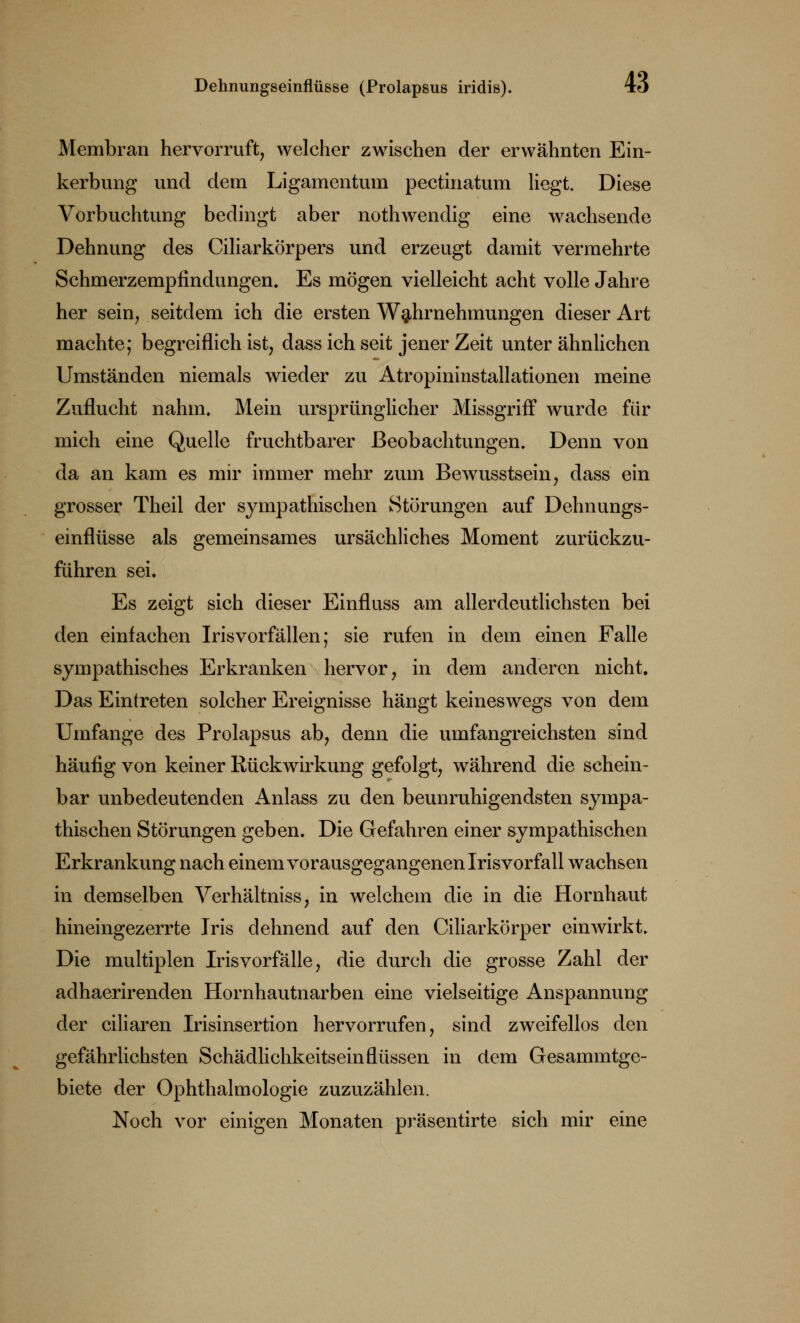Dehnungseinflüsse (Prolapsus iridis). iö Membran hervorruft, welcher zwischen der erwähnten Ein- kerbung und dem Ligamentum pectinatum liegt. Diese Vorbuchtung bedingt aber nothwendig eine wachsende Dehnung des Ciliarkörpers und erzeugt damit vermehrte Schmerzempfindungen. Es mögen vielleicht acht volle Jahre her sein, seitdem ich die ersten Wahrnehmungen dieser Art machte; begreiflich ist, dass ich seit jener Zeit unter ähnlichen Umständen niemals wieder zu Atropininstallationen meine Zuflucht nahm. Mein ursprünglicher Missgriff wurde für mich eine Quelle fruchtbarer Beobachtungen. Denn von da an kam es mir immer mehr zum Bewusstsein, dass ein grosser Theil der sympathischen Störungen auf Dehnungs- einflüsse als gemeinsames ursächliches Moment zurückzu- führen sei. Es zeigt sich dieser Einfluss am allerdeutlichsten bei den einfachen Irisvorfällen; sie rufen in dem einen Falle sympathisches Erkranken hervor, in dem anderen nicht. Das Eintreten solcher Ereignisse hängt keineswegs von dem Urnfange des Prolapsus ab, denn die umfangreichsten sind häufig von keiner Rückwirkung gefolgt, während die schein- bar unbedeutenden Anlass zu den beunruhigendsten sympa- thischen Störungen geben. Die Gefahren einer sympathischen Erkrankung nach einem vorausgegangenen Irisvorfall wachsen in demselben Verhältniss, in welchem die in die Hornhaut hineingezerrte Iris dehnend auf den Ciliarkörper einwirkt. Die multiplen Irisvorfälle, die durch die grosse Zahl der adhaerirenden Hornhautnarben eine vielseitige Anspannung der ciliaren Irisinsertion hervorrufen, sind zweifellos den gefährlichsten Schädlichkeitsein Aussen in dem Gesammtge- biete der Ophthalmologie zuzuzählen. Noch vor einigen Monaten präsentirte sich mir eine