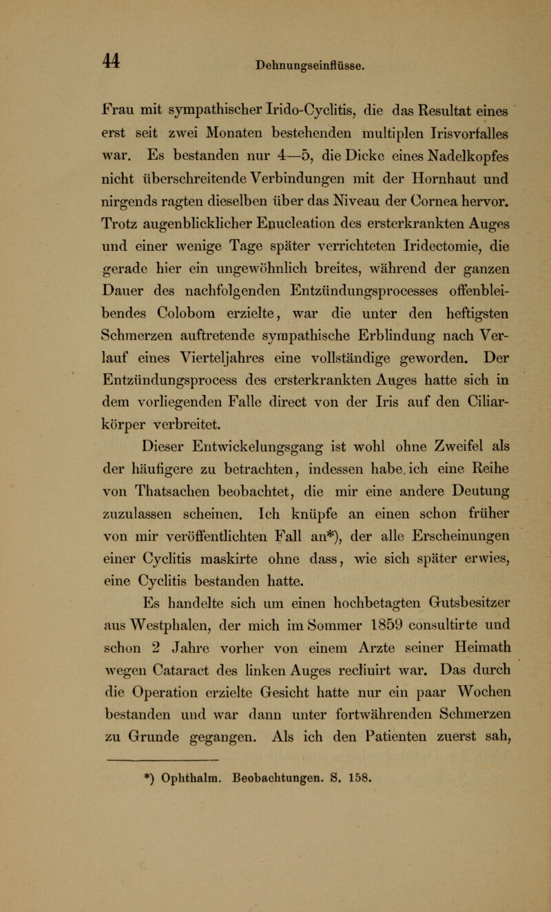 Frau mit sympathischer Irido-Cyclitis, die das Resultat eines erst seit zwei Monaten bestehenden multiplen Irisvorfalles war. Es bestanden nur 4—5, die Dicke eines Nadelkopfes nicht überschreitende Verbindungen mit der Hornhaut und nirgends ragten dieselben über das Niveau der Cornea hervor. Trotz augenblicklicher Enucleation des ersterkrankten Auges und einer wenige Tage später verrichteten Iridectomie, die gerade hier ein ungewöhnlich breites, während der ganzen Dauer des nachfolgenden Entzündungsprocesses offenblei- bendes Colobom erzielte, war die unter den heftigsten Schmerzen auftretende sympathische Erblindung nach Ver- lauf eines Vierteljahres eine vollständige geworden. Der Entzündungsprocess des ersterkrankten Auges hatte sich in dem vorliegenden Falle direct von der Iris auf den Ciliar- körper verbreitet. Dieser Entwickelungsgang ist wohl ohne Zweifel als der häufigere zu betrachten, indessen habe.ich eine Reihe von Thatsachen beobachtet, die mir eine andere Deutung zuzulassen scheinen. Ich knüpfe an einen schon früher von mir veröffentlichten Fall an*), der alle Erscheinungen einer Cyclitis maskirte ohne dass, wie sich später erwies, eine Cyclitis bestanden hatte. Es handelte sich um einen hochbetagten Gutsbesitzer aus Westphalen, der mich im Sommer 1859 consultirte und schon 2 Jahre vorher von einem Arzte seiner Heimath wegen Cataract des linken Auges reclinirt war. Das durch die Operation erzielte Gesicht hatte nur ein paar Wochen bestanden und war dann unter fortwährenden Schmerzen zu Grunde gegangen. Als ich den Patienten zuerst sah, *) Ophthalm. Beobachtungen. S. 158.