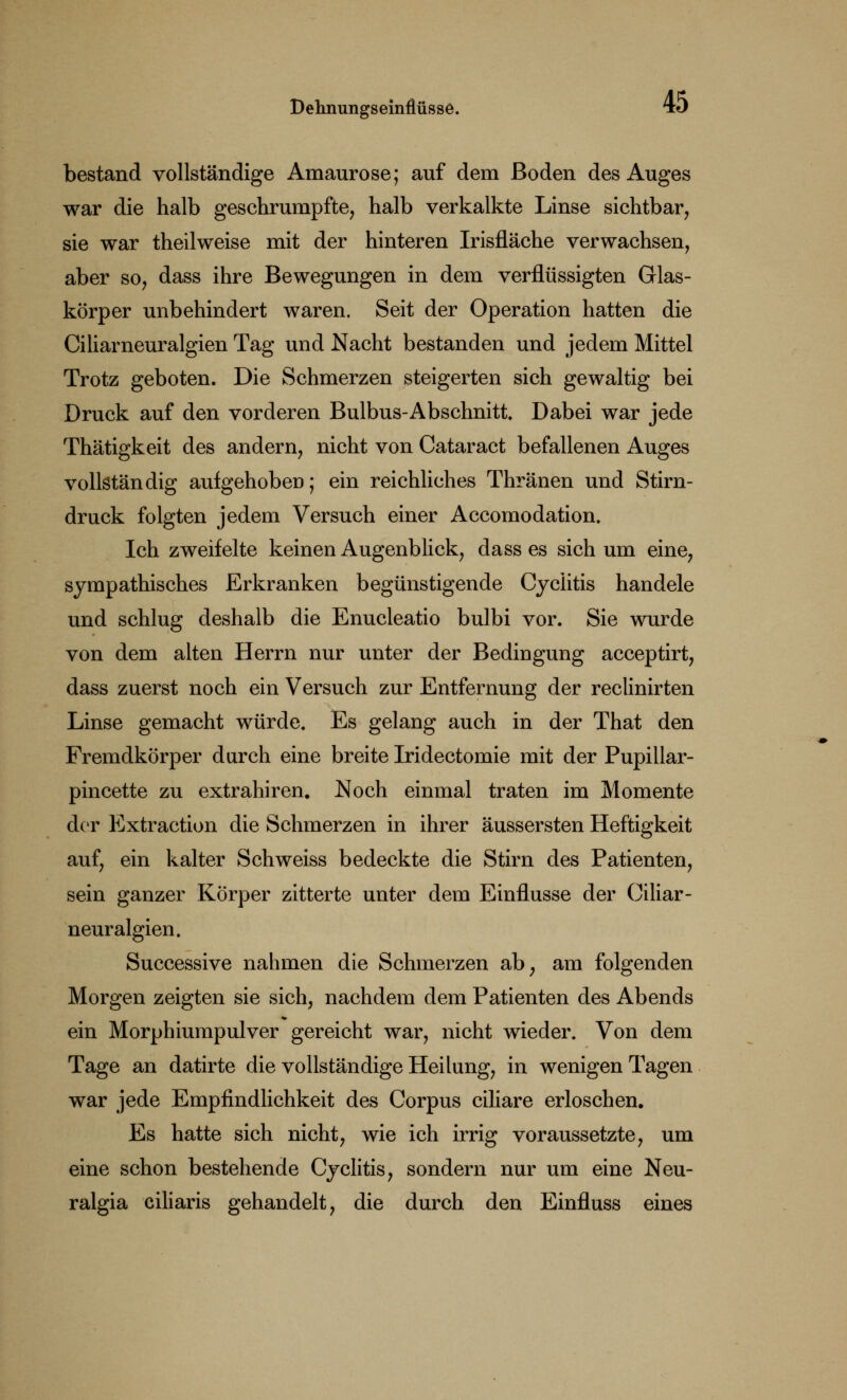 bestand vollständige Amaurose; auf dem Boden des Auges war die halb geschrumpfte, halb verkalkte Linse sichtbar, sie war theilweise mit der hinteren Irisfläche verwachsen, aber so, dass ihre Bewegungen in dem verflüssigten Glas- körper unbehindert waren. Seit der Operation hatten die Ciliarneuralgien Tag und Nacht bestanden und jedem Mittel Trotz geboten. Die Schmerzen steigerten sich gewaltig bei Druck auf den vorderen Bulbus-Abschnitt. Dabei war jede Thätigkeit des andern, nicht von Cataract befallenen Auges vollständig aufgehoben; ein reichliches Thränen und Stirn- druck folgten jedem Versuch einer Accomodation. Ich zweifelte keinen Augenblick, dass es sich um eine, sympathisches Erkranken begünstigende Cycütis handele und schlug deshalb die Enucleatio bulbi vor. Sie wurde von dem alten Herrn nur unter der Bedingung acceptirt, dass zuerst noch ein Versuch zur Entfernung der reclinirten Linse gemacht würde. Es gelang auch in der That den Fremdkörper durch eine breite Iridectomie mit der Pupillar- pincette zu extrahiren. Noch einmal traten im Momente der Extraction die Schmerzen in ihrer äussersten Heftigkeit auf, ein kalter Schweiss bedeckte die Stirn des Patienten, sein ganzer Körper zitterte unter dem Einflüsse der Ciliar- neuralgien. Successive nahmen die Schmerzen ab, am folgenden Morgen zeigten sie sich, nachdem dem Patienten des Abends ein Morphiumpulver gereicht war, nicht wieder. Von dem Tage an datirte die vollständige Heilung, in wenigen Tagen war jede Empfindlichkeit des Corpus ciliare erloschen. Es hatte sich nicht, wie ich irrig voraussetzte, um eine schon bestehende Cyclitis, sondern nur um eine Neu- ralgia ciliaris gehandelt, die durch den Einfluss eines