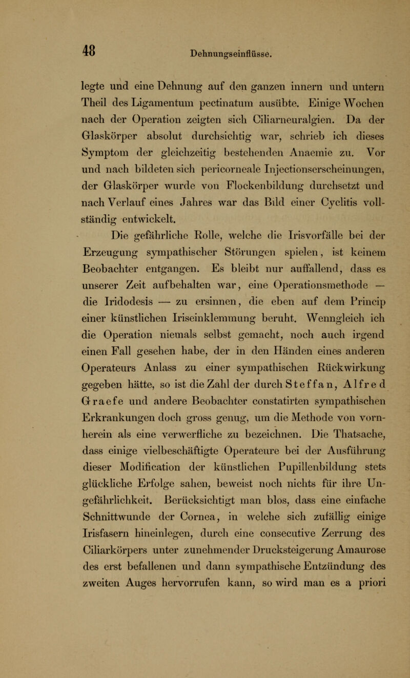 legte und eine Dehnung auf den ganzen innern und untern Theil des Ligamentum pectinatum ausübte. Einige Wochen nach der Operation zeigten sich Ciliarneuralgien. Da der Glaskörper absolut durchsichtig war, schrieb ich dieses Symptom der gleichzeitig bestehenden Anaemie zu. Vor und nach bildeten sich pericorneale Injcctionserscheinungen, der Glaskörper wurde von Flockenbildung durchsetzt und nach Verlauf eines Jahres war das Bild einer Cyclitis voll- ständig entwickelt. Die gefährliche Rolle, welche die Irisvorfälle bei der Erzeugung sympathischer Störungen spielen, ist keinem Beobachter entgangen. Es bleibt nur auffallend, dass es unserer Zeit aufbehalten war, eine Operationsmethode — die Iridodesis — zu ersinnen, die eben auf dem Princip einer künstlichen Iriseinklemmung beruht. Wenngleich ich die Operation niemals selbst gemacht, noch auch irgend einen Fall gesehen habe, der in den Händen eines anderen Operateurs Anlass zu einer sympathischen Rückwirkung gegeben hätte, so ist die Zahl der durch St eff an, Alfred Graefe und andere Beobachter constatirten sympathischen Erkrankungen doch gross genug, um die Methode von vorn- herein als eine verwerfliche zu bezeichnen. Die Thatsache, dass einige vielbeschäftigte Operateure bei der Ausführung dieser Modification der künstlichen Pupillenbildung stets glückliche Erfolge sahen, beweist noch nichts für ihre Un- gefährlichkeit. Berücksichtigt man blos, dass eine einfache Schnittwunde der Cornea, in welche sich zufällig einige Irisfasern hineinlegen, durch eine consecutive Zerrung des Ciliarkörpers unter zunehmender Drucksteigerung Amaurose des erst befallenen und dann sympathische Entzündung des zweiten Auges hervorrufen kann, so wird man es a priori