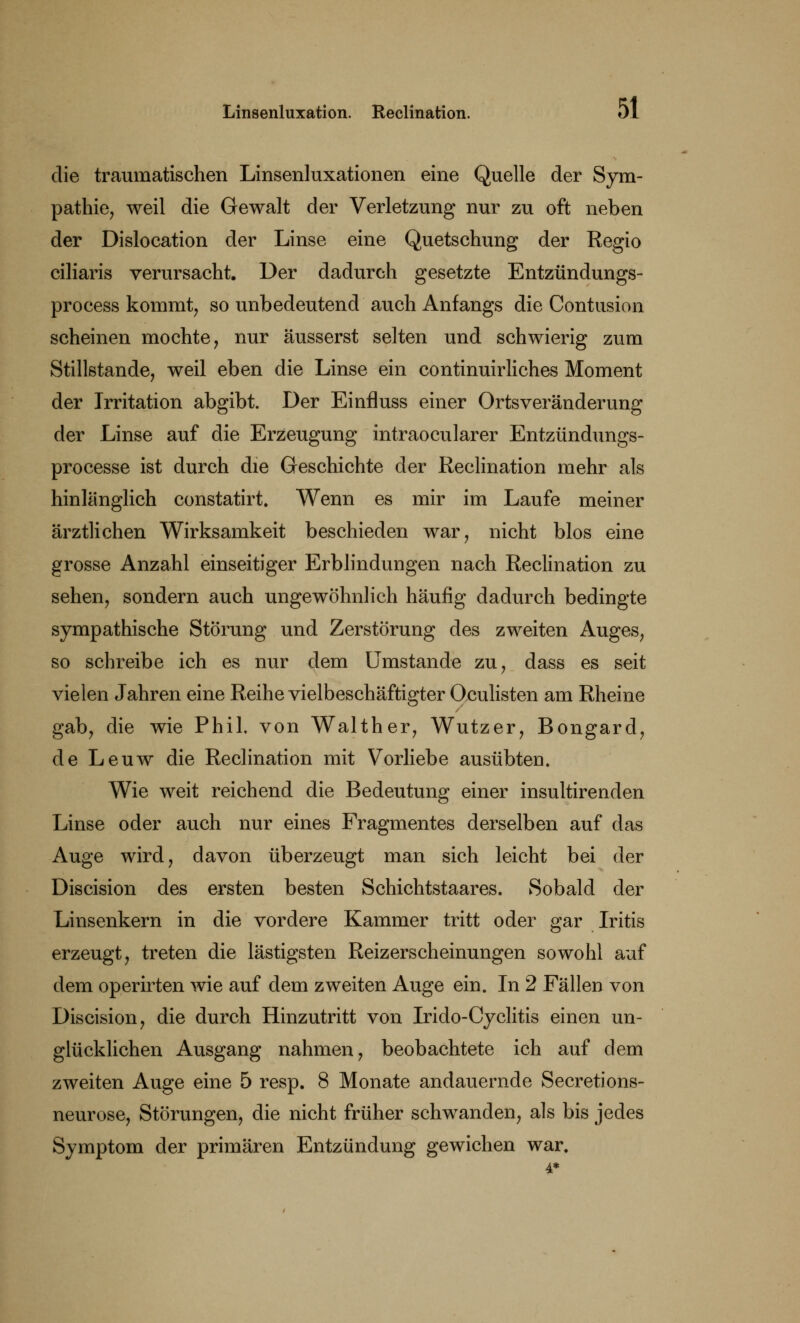 die traumatischen Linsenluxationen eine Quelle der Sym- pathie, weil die Gewalt der Verletzung nur zu oft neben der Dislocation der Linse eine Quetschung der Regio ciliaris verursacht. Der dadurch gesetzte Entzündungs- process kommt, so unbedeutend auch Anfangs die Contusion scheinen mochte, nur äusserst selten und schwierig zum Stillstande, weil eben die Linse ein continuirliches Moment der Irritation abgibt. Der Einfluss einer Ortsveränderung der Linse auf die Erzeugung intraocularer Entzündungs- processe ist durch die Geschichte der Reclination mehr als hinlänglich constatirt. Wenn es mir im Laufe meiner ärztlichen Wirksamkeit beschieden war, nicht blos eine grosse Anzahl einseitiger Erblindungen nach Reclination zu sehen, sondern auch ungewöhnlich häufig dadurch bedingte sympathische Störung und Zerstörung des zweiten Auges, so schreibe ich es nur dem Umstände zu, dass es seit vielen Jahren eine Reihe vielbeschäftigter Oculisten am Rheine gab, die wie Phil, von Walther, Wutzer, Bongard, de Leuw die Reclination mit Vorliebe ausübten. Wie weit reichend die Bedeutung einer insultirenden Linse oder auch nur eines Fragmentes derselben auf das Auge wird, davon überzeugt man sich leicht bei der Discision des ersten besten Schichtstaares. Sobald der Linsenkern in die vordere Kammer tritt oder gar Iritis erzeugt, treten die lästigsten Reizerscheinungen sowohl auf dem operirten wie auf dem zweiten Auge ein. In 2 Fällen von Discision, die durch Hinzutritt von Irido-Cyclitis einen un- glücklichen Ausgang nahmen, beobachtete ich auf dem zweiten Auge eine 5 resp. 8 Monate andauernde Secretions- neurose, Störungen, die nicht früher schwanden, als bis jedes Symptom der primären Entzündung gewichen war. 4*