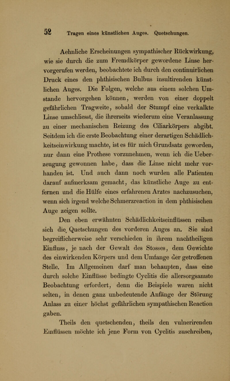oi Tragen eines künstlichen Auges. Quetschungen. Aehnliche Erscheinungen sympathischer Rückwirkung, wie sie durch die zum Fremdkörper gewordene Linse her- vorgerufen werden, beobachtete ich durch den continuirlichen Druck eines den phthisischen Bulbus insultirenden künst- lichen Auges. Die Folgen, welche aus einem solchen Um- stände hervorgehen können, werden von einer doppelt gefährlichen Tragweite, sobald der Stumpf eine verkalkte Linse umschliesst, die ihrerseits wiederum eine Veranlassung zu einer mechanischen Reizung des Ciliarkörpers abgibt Seitdem ich die erste Beobachtung einer derartigen Schädlich- keitseinwirkung machte, ist es für mich Grundsatz geworden, nur dann eine Prothese vorzunehmen, wenn ich die Ueber- zeugung gewonnen habe, dass die Linse nicht mehr vor- handen ist. Und auch dann noch wurden alle Patienten darauf aufmerksam gemacht, das künstliche Auge zu ent- fernen und die Hülfe eines erfahrenen Arztes nachzusuchen, wenn sich irgend welche Schmerzreaction in dem phthisischen Auge zeigen sollte. Den eben erwähnten Schädlichkeitseinflüssen reihen sich die^ Quetschungen des vorderen Auges an. Sie sind begreiflicherweise sehr verschieden in ihrem nachtheiligen Einfluss, je nach der Gewalt des Stosses, dem Gewichte des einwirkenden Körpers und dem Umfange der getroffenen Stelle. Im Allgemeinen darf man behaupten, dass eine durch solche Einflüsse bedingte Cyclitis die allersorgsamste Beobachtung erfordert, denn die Beispiele waren nicht selten, in denen ganz unbedeutende Anfänge der Störung Anlass zu einer höchst gefährlichen sympathischen Reaction gaben. Theils den quetschenden, theils den vulnerirenden Einflüssen möchte ich jene Form von Cyclitis zuschreiben,