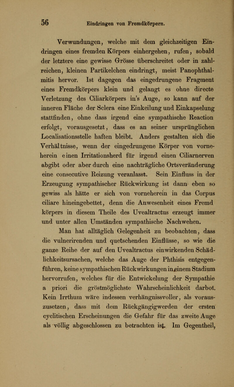 Verwundungen, welche mit dem gleichzeitigen Ein- dringen eines fremden Körpers einhergehen, rufen, sobald der letztere eine gewisse Grösse überschreitet oder in zahl- reichen, kleinen Partikelchen eindringt, meist Panophthal- mitis hervor. Ist dagegen das eingedrungene Fragment eines Fremdkörpers klein und gelangt es ohne directe Verletzung des Ciliarkörpers in's Auge, so kann auf der inneren Fläche der Sclera eine Einkeilung und Einkapselung stattfinden, ohne dass irgend eine sympathische Reaction erfolgt, vorausgesetzt, dass es an seiner ursprünglichen Localisationsstelle haften bleibt. Anders gestalten sich die Verhältnisse, wenn der eingedrungene Körper von vorne- herein einen Irritationsherd für irgend einen Ciliarnerven abgibt oder aber durch eine nachträgliche Ortsveränderung eine consecutive Reizung veranlasst. Sein Einfluss in der Erzeugung sympathischer Rückwirkung ist dann eben so gewiss als hätte er sich von vorneherein in das Corpus ciliare hineingebettet, denn die Anwesenheit eines Fremd körpers in diesem Theile des Uvealtractus erzeugt immer und unter allen Umständen sympathische Nachwehen. Man hat alltäglich Gelegenheit zu beobachten, dass die vulnerirenden und quetschenden Einflüsse, so wie die ganze Reihe der auf den Uvealtractus einwirkenden Schäd- lichkeitsursachen, wrelche das Auge der Phthisis entgegen- führen, keine sympathischen Rückwirkungen injeinem Stadium hervorrufen, welches für die Entwickelung der Sympathie a priori die gröstmöglichste Wahrscheinlichkeit darbot. Kein Irrthum wäre indessen verhängnissvoller, als voraus- zusetzen, dass mit dem Rückgängigwerden der ersten cyclitischen Erscheinungen die Gefahr für das zweite Auge als völlig abgeschlossen zu betrachten ist. Im Gegentheil,