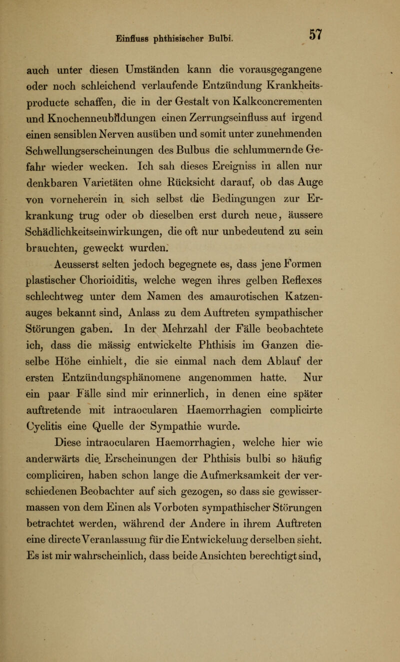 auch unter diesen Umständen kann die vorausgegangene oder noch schleichend verlaufende Entzündung Krankheits- producte schaffen, die in der Gestalt von Kalkconcrementen und Knochenneubfldungen einen Zerrungseinfluss auf irgend einen sensiblen Nerven ausüben und somit unter zunehmenden Schwellungserscheinungen des Bulbus die schlummernde Ge- fahr wieder wecken. Ich sah dieses Ereigniss in allen nur denkbaren Varietäten ohne Rücksicht darauf, ob das Auge von vorneherein in sich selbst die Bedingungen zur Er- krankung trug oder ob dieselben erst durch neue, äussere Schädlichkeitseinwirkungen, die oft nur unbedeutend zu sein brauchten, geweckt wurden. Aeusserst selten jedoch begegnete es, dass jene Formen plastischer Chorioiditis, welche wegen ihres gelben Reflexes schlechtweg unter dem Namen des amaurotischen Katzen- auges bekannt sind, Anlass zu dem Auftreten sympathischer Störungen gaben. In der Mehrzahl der Fälle beobachtete ich, dass die massig entwickelte Phthisis im Ganzen die- selbe Höhe einhielt, die sie einmal nach dem Ablauf der ersten Entzündungsphänomene angenommen hatte. Nur ein paar Fälle sind mir erinnerlich, in denen eine später auftretende mit intraocularen Haemorrhagien complicirte Cyclitis eine Quelle der Sympathie wurde. Diese intraocularen Haemorrhagien, welche hier wie anderwärts die. Erscheinungen der Phthisis bulbi so häufig compliciren, haben schon lange die Aufmerksamkeit der ver- schiedenen Beobachter auf sich gezogen, so dass sie gewisser- massen von dem Einen als Vorboten sympathischer Störungen betrachtet werden, während der Andere in ihrem Auftreten eine directe Veranlassung für die Entwicklung derselben sieht. Es ist mir wahrscheinlich, dass beide Ansichten berechtigt sind,