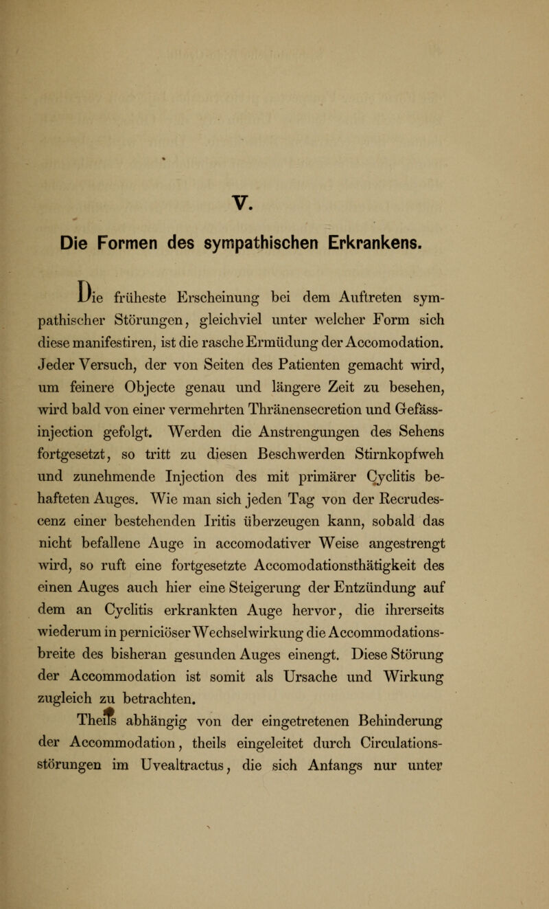 V. Die Formen des sympathischen Erkrankens. Uie früheste Erscheinung bei dem Auftreten sym- pathischer Störungen, gleichviel unter welcher Form sich diese manifestiren, ist die rasche Ermüdung der Accomodation. Jeder Versuch, der von Seiten des Patienten gemacht wird, um feinere Objecte genau und längere Zeit zu besehen, wird bald von einer vermehrten Thränensecretion und Gefäss- injection gefolgt. Werden die Anstrengungen des Sehens fortgesetzt, so tritt zu diesen Beschwerden Stirnkopfweh und zunehmende Injection des mit primärer Cyclitis be- hafteten Auges. Wie man sich jeden Tag von der Recrudes- cenz einer bestehenden Iritis überzeugen kann, sobald das nicht befallene Auge in accomodativer Weise angestrengt wird, so ruft eine fortgesetzte Accomodationsthätigkeit des einen Auges auch hier eine Steigerung der Entzündung auf dem an Cyclitis erkrankten Auge hervor, die ihrerseits wiederum in perniciöser Wechselwirkung die Accommodations- breite des bisheran gesunden Auges einengt. Diese Störung der Accommodation ist somit als Ursache und Wirkung zugleich zu betrachten. Tnens abhängig von der eingetretenen Behinderung der Accommodation, theiis eingeleitet durch Circulations- störungen im Uvealtractus, die sich Anfangs nur unter