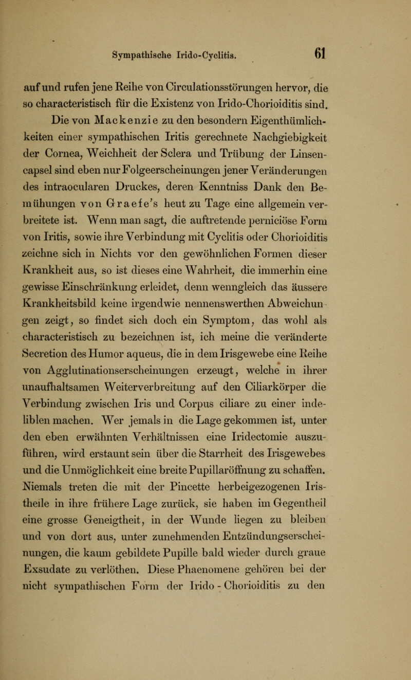 auf und rufen jene Reihe von Circulationsstörungen hervor, die so characteristisch für die Existenz von Irido-Chorioiditis sind. Die von Mackenzie zu den besondern Eigenthümlich- keiten einer sympathischen Iritis gerechnete Nachgiebigkeit der Cornea, Weichheit der Sclera und Trübung der Linsen- capsel sind eben nur Folgeerscheinungen jener Veränderungen des intraocularen Druckes, deren Kenntniss Dank den Be- mühungen von Graefe's heut zu Tage eine allgemein ver- breitete ist. Wenn man sagt, die auftretende perniciöse Form von Iritis, sowie ihre Verbindung mit Cyclitis oder Chorioiditis zeichne sich in Nichts vor den gewöhnlichen Formen dieser Krankheit aus, so ist dieses eine Wahrheit, die immerhin eine gewisse Einschränkung erleidet, denn wenngleich das äussere Krankheitsbild keine irgendwie nennenswerthen Abweichun gen zeigt, so findet sich doch ein Symptom, das wohl als characteristisch zu bezeichnen ist, ich meine die veränderte Secretion des Humor aqueus, die in dem Irisgewebe eine Reihe von Agglutinationserscheinungen erzeugt, welche in ihrer unaufhaltsamen Weiter Verbreitung auf den Ciliarkörper die Verbindung zwischen Iris und Corpus ciliare zu einer inde- liblen machen. Wer jemals in die Lage gekommen ist, unter den eben erwähnten Verhältnissen eine Iridectomie auszu- führen, wird erstaunt sein über die Starrheit des Irisgewebes und die Unmöglichkeit eine breite Pupillaröffnung zu schaffen. Niemals treten die mit der Pincette herbeigezogenen Iris- theile in ihre frühere Lage zurück, sie haben im Gegentheil eine grosse Geneigtheit, in der Wunde liegen zu bleiben und von dort aus, unter zunehmenden Entzündungserschei- nungen, die kaum gebildete Pupille bald wieder durch graue Exsudate zu verlöthen. Diese Phaenomene gehören bei der nicht sympathischen Form der Irido - Chorioiditis zu den