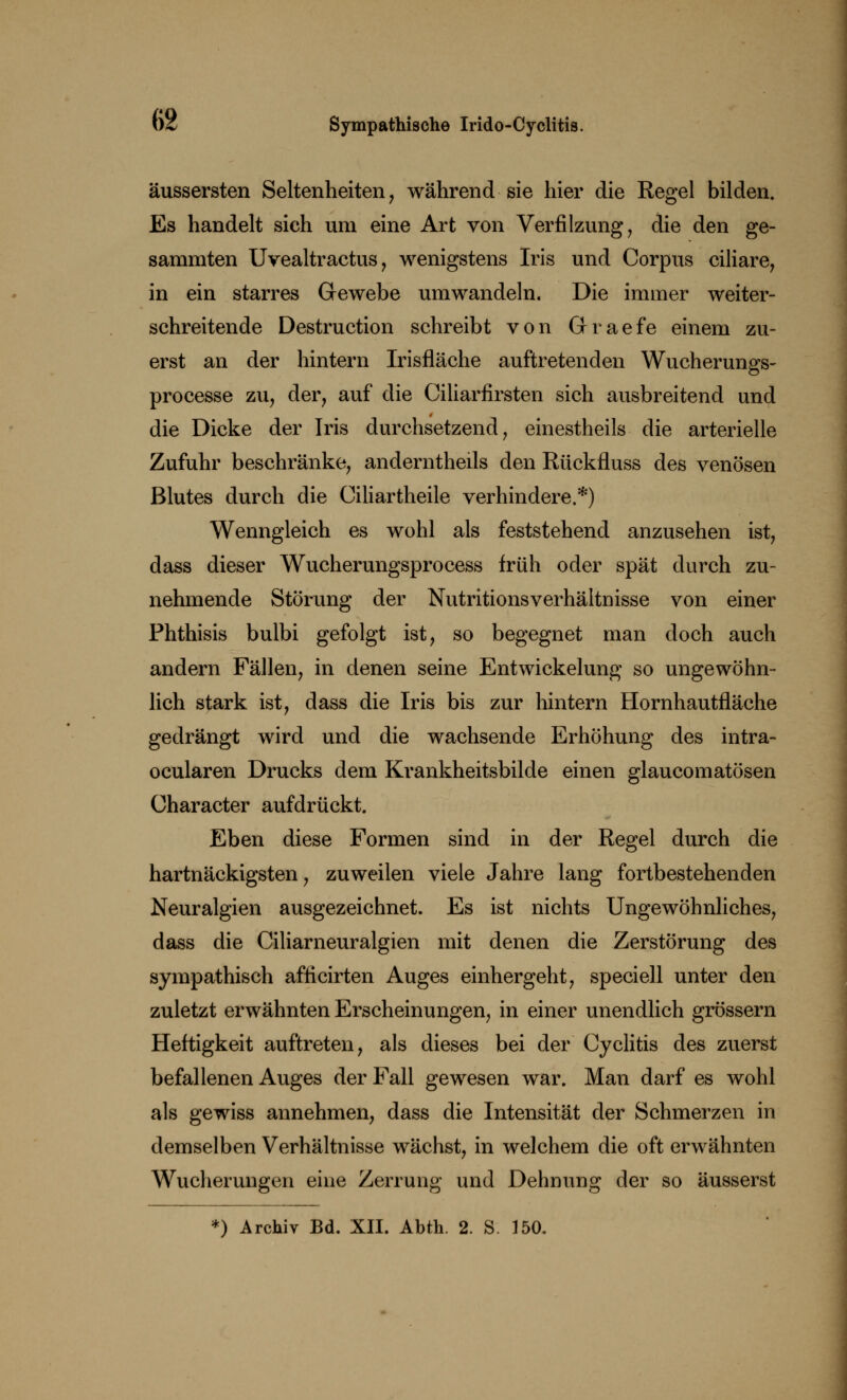 äussersten Seltenheiten, während sie hier die Regel bilden. Es handelt sich um eine Art von Verfilzung , die den ge- sammten Uvealtractus, wenigstens Iris und Corpus ciliare, in ein starres Gewebe umwandeln. Die immer weiter- schreitende Destruction schreibt von Grraefe einem zu- erst an der hintern Irisfläche auftretenden Wucherungs- processe zu, der, auf die Ciliarfirsten sich ausbreitend und die Dicke der Iris durchsetzend, einestheils die arterielle Zufuhr beschränke, anderntheils den Rückfluss des venösen Blutes durch die Ciliartheile verhindere.*) Wenngleich es wohl als feststehend anzusehen ist, dass dieser Wucherungsprocess früh oder spät durch zu- nehmende Störung der Nutritionsverhältnisse von einer Phthisis bulbi gefolgt ist, so begegnet man doch auch andern Fällen, in denen seine Entwickelung so ungewöhn- lich stark ist, dass die Iris bis zur hintern Hornhautfläche gedrängt wird und die wachsende Erhöhung des intra- ocularen Drucks dem Krankheitsbilde einen glaucomatösen Character aufdrückt. Eben diese Formen sind in der Regel durch die hartnäckigsten, zuweilen viele Jahre lang fortbestehenden Neuralgien ausgezeichnet. Es ist nichts Ungewöhnliches, dass die Ciliarneuralgien mit denen die Zerstörung des sympathisch afficirten Auges einhergeht, speciell unter den zuletzt erwähnten Erscheinungen, in einer unendlich grössern Heftigkeit auftreten, als dieses bei der Cyclitis des zuerst befallenen Auges der Fall gewesen war. Man darf es wohl als gewiss annehmen, dass die Intensität der Schmerzen in demselben Verhältnisse wächst, in welchem die oft erwähnten Wucherungen eine Zerrung und Dehnung der so äusserst