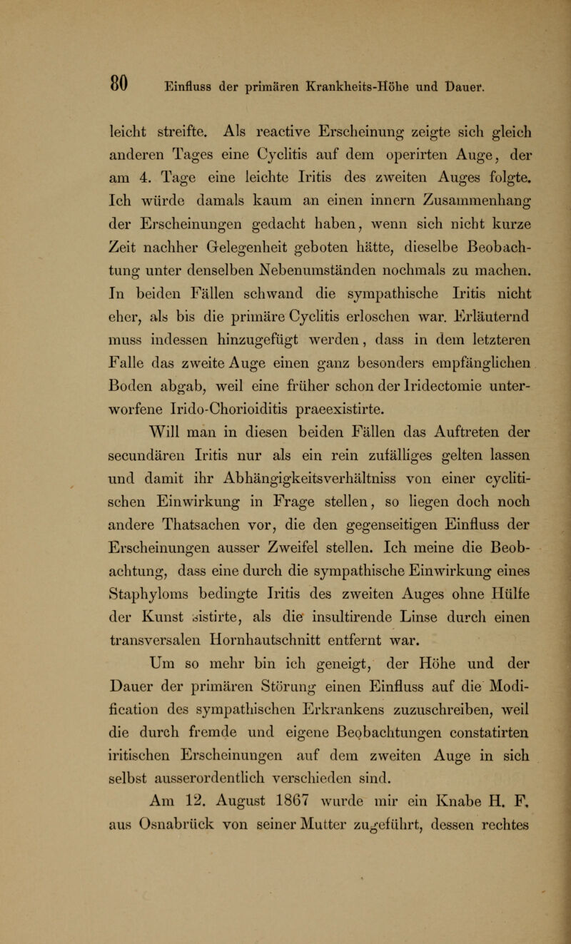 leicht streifte. Als reactive Erscheinung zeigte sich gleich anderen Tages eine Cyclitis auf dem operirten Auge, der am 4. Tage eine leichte Iritis des zweiten Auges folgte. Ich würde damals kaum an einen innern Zusammenhang der Erscheinungen gedacht haben, wenn sich nicht kurze Zeit nachher Gelegenheit geboten hätte, dieselbe Beobach- tung unter denselben Nebenumständen nochmals zu machen. In beiden Fällen schwand die sympathische Iritis nicht eher, als bis die primäre Cyclitis erloschen war. Erläuternd muss indessen hinzugefügt werden, dass in dem letzteren Falle das zweite Auge einen ganz besonders empfänglichen Boden abgab, weil eine früher schon der Iridectomie unter- worfene Irido-Chorioiditis praeexistirte. Will man in diesen beiden Fällen das Auftreten der secundären Iritis nur als ein rein zufälliges gelten lassen und damit ihr Abhängigkeitsverhältniss von einer cycliti- schen Einwirkung in Frage stellen, so liegen doch noch andere Thatsachen vor, die den gegenseitigen Einfluss der Erscheinungen ausser Zweifel stellen. Ich meine die Beob- achtung, dass eine durch die sympathische Einwirkung eines Staphyloms bedingte Iritis des zweiten Auges ohne Hülfe der Kunst oistirte, als die insultirende Linse durch einen transversalen Hornhautschnitt entfernt war. Um so mehr bin ich geneigt, der Höhe und der Dauer der primären Störung einen Einfluss auf die Modi- fikation des sympathischen Erkrankens zuzuschreiben, weil die durch fremde und eigene Beobachtungen constatirten iritischen Erscheinungen auf dem zweiten Auge in sich selbst ausserordentlich verschieden sind. Am 12. August 1867 wurde mir ein Knabe H. F. aus Osnabrück von seiner Mutter zugeführt, dessen rechtes