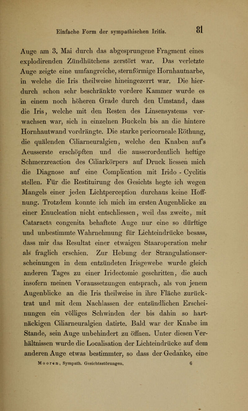 Auge am 3. Mai durch das abgesprungene Fragment eines explodirenden Zündhütchens zerstört war. Das verletzte Auge zeigte eine umfangreiche, sternförmige Hornhautnarbe, in welche die Iris theilweise hineingezerrt war. Die hier- durch schon sehr beschränkte vordere Kammer wurde es in einem noch höheren Grade durch den Umstand, dass die Iris, welche mit den Resten des Linsensystems ver- wachsen war, sich in einzelnen Buckeln bis an die hintere Hornhautwand vordrängte. Die starke pericorneale Röthung, die quälenden Ciliarneuralgien , welche den Knaben aufs Aeusserste erschöpften und die ausserordentlich heftige Schmerzreaction des Ciliarkörpers auf Druck Hessen mich die Diagnose auf eine Complication mit Irido - Cyclitis stellen. Für die Restituirung des Gesichts hegte ich wegen Mangels einer jeden Lichtperception durchaus keine Hoff- nung. Trotzdem konnte ich mich im ersten Augenblicke zu einer Enucleation nicht entschliessen, weil das zweite, mit Cataracta congenita behaftete Auge nur eine so dürftige und unbestimmte Wahrnehmung für Lichteindrücke besass, dass mir das Resultat einer etwaigen Staaroperation mehr als fraglich erschien. Zur Hebung der Strangulationser- scheinungen in dem entzündeten Irisgewebe wurde gleich anderen Tages zu einer Iridectomie geschritten, die auch insofern meinen Voraussetzungen entsprach, als von jenem Augenblicke an die Iris theilweise in ihre Fläche zurück- trat und mit dem Nachlassen der entzündlichen Erschei- nungen ein völliges Schwinden der bis dahin so hart- näckigen Ciliarneuralgien datirte. Bald war der Knabe im Stande, sein Auge unbehindert zu öffnen. Unter diesen Ver- hältnissen wurde die Localisation der Lichteindrücke auf dem anderen Auge etwas bestimmter, so dass der Gedanke, eine Mooren, Sympath. Gesichtsstörungen, 6
