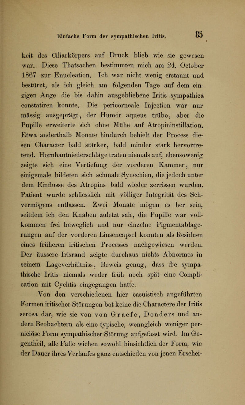 keit des Ciliarkörpers auf Druck blieb wie sie gewesen war. Diese Thatsachen bestimmten mich am 24. October 1867 zur Enukleation, Ich war nicht wenig erstaunt und bestürzt, als ich gleich am folgenden Tage auf dem ein- zigen Auge die bis dahin ausgebliebene Iritis sympathica constatiren konnte. Die pericorneale Injection war nur massig ausgeprägt, der Humor aqueus trübe, aber die Pupille erweiterte sich ohne Mühe auf Atropininstillation. Etwa anderthalb Monate hindurch behielt der Process die- sen Character bald stärker, bald minder stark hervortre- tend. Hornhautniederschläge traten niemals auf, ebensowenig zeigte sich eine Vertiefung der vorderen Kammer, nur einigemale bildeten sich schmale Synechien, die jedoch unter dem Einflüsse des Atropins bald wieder zerrissen wurden. Patient wurde schliesslich mit völliger Integrität des Seh- vermögens entlassen. Zwei Monate mögen es her sein, seitdem ich den Knaben zuletzt sah, die Pupille war voll- kommen frei beweglich und nur einzelne Pigmentablage- rungen auf der vorderen Linsencapsel konnten als Residuen eines früheren iritischen Processes nachgewiesen werden. Der äussere Irisrand zeigte durchaus nichts Abnormes in seinem Lageverhältniss, Beweis genug, dass die sympa- thische Iritis niemals weder früh noch spät eine Compli- cation mit Cychtis eingegangen hatte. Von den verschiedenen hier casuistisch angeführten Formen iritischer Störungen bot keine die Charactere der Iritis serosa dar, wie sie von von Graefe, Donders und an- dern Beobachtern als eine typische, wenngleich weniger per- niciöse Form sympathischer Störung aufgefasst wird. Im Ge- gentheil, alle Fälle wichen sowohl hinsichtlich der Form, wie der Dauer ihres Verlaufes ganz entschieden von jenen Erschei-