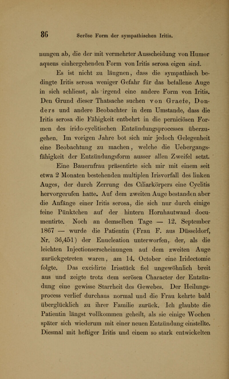nungen ab, die der mit vermehrter Ausscheidung von Humor aqueus einhergehenden Form von Iritis serosa eigen sind. Es ist nicht zu läugnen, dass die sympathisch be- dingte Iritis serosa weniger Gefahr für das befallene Auge in sich schliesst, als irgend eine andere Form von Iritis. Den Grund dieser Thatsache suchen von Graefe, Don- ders und andere Beobachter in dem Umstände, dass die Iritis serosa die Fähigkeit entbehrt in die perniciösen For- men des irido-cyclitischen Entzündungsprocesses überzu- gehen. Im vorigen Jahre bot sich mir jedoch Gelegenheit eine Beobachtung zu machen ? welche die Uebergangs- fähigkeit der Entzündungsform ausser allen Zweifel setzt. Eine Bauernfrau präsentirte sich mir mit einem seit etwa 2 Monaten bestehenden multiplen Irisvorfall des linken Auges, der durch Zerrung des Ciliarkörpers eine Cyclitis hervorgerufen hatte* Auf dem zweiten Auge bestanden aber die Anfänge einer Iritis serosa, die sich nur durch einige feine Pünktchen auf der hintern Hornhautwand docu- mentirte. Noch an demselben Tage — 12. September 1867 — wurde die Patientin (Frau F. aus Düsseldorf, Nr. 36,451) der Enucleation unterworfen, der, als die leichten Injectionserscheinungen auf dem zweiten Auge zurückgetreten waren, am 14. October eine Iridectomie folgte. Das excidirte Irisstück fiel ungewöhnlich breit aus und zeigte trotz dem serösen Character der Entzün- dung eine gewisse Starrheit des Gewebes. Der Heilungs- process verlief durchaus normal und die Frau kehrte bald überglücklich zu ihrer Familie zurück. Ich glaubte die Patientin längst vollkommen geheilt, als sie einige Wochen später sich wiederum mit einer neuen Entzündung einstellte. Diesmal mit heftiger Iritis und einem so stark entwickelten