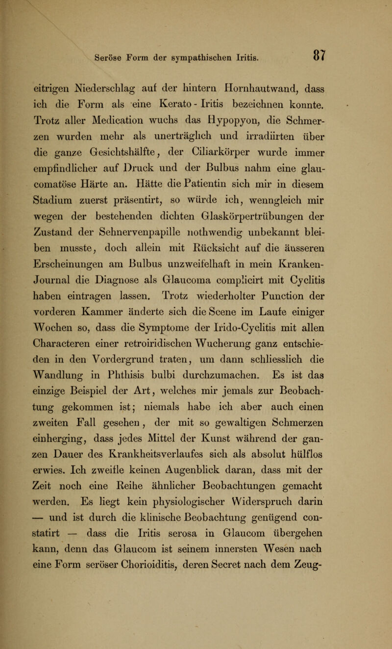 eitrigen Niederschlag auf der hintern Hornhautwand, dass ich die Form als eine Kerato - Iritis bezeichnen konnte. Trotz aller Medication wuchs das Hypopyon, die Schmer- zen wurden mehr als unerträglich und irradiirten über die ganze Gesichtshälfte, der Ciliarkörper wurde immer empfindlicher auf Druck und der Bulbus nahm eine glau- comatöse Härte an. Hätte die Patientin sich mir in diesem Stadium zuerst präsentirt, so würde ich, wenngleich mir wegen der bestehenden dichten Glaskörpertrübungen der Zustand der Sehnervenpapille nothwendig unbekannt blei- ben musste, doch allein mit Rücksicht auf die äusseren Erscheinungen am Bulbus unzweifelhaft in mein Kranken- Journal die Diagnose als Glaucoma complicirt mit Cyclitis haben eintragen lassen. Trotz wiederholter Punction der vorderen Kammer änderte sich dieScene im Laufe einiger Wochen so, dass die Symptome der Irido-Cyclitis mit allen Characteren einer retroiridischen Wucherung ganz entschie- den in den Vordergrund traten, um dann schliesslich die Wandlung in Phthisis bulbi durchzumachen. Es ist das einzige Beispiel der Art, welches mir jemals zur Beobach- tung gekommen ist; niemals habe ich aber auch einen zweiten Fall gesehen , der mit so gewaltigen Schmerzen einherging, dass jedes Mittel der Kunst während der gan- zen Dauer des Krankheitsverlaufes sich als absolut hülflos erwies. Ich zweifle keinen Augenblick daran, dass mit der Zeit noch eine Reihe ähnlicher Beobachtungen gemacht werden. Es liegt kein physiologischer Widerspruch darin — und ist durch die klinische Beobachtung genügend con- statirt — dass die Iritis serosa in Glaucom übergehen kann, denn das Glaucom ist seinem innersten Wesen nach eine Form seröser Chorioiditis, deren Secret nach dem Zeug-