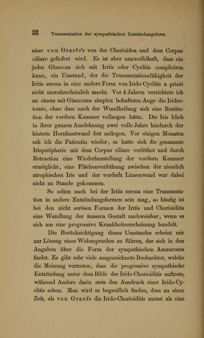 nisse von Graefe's von der Chorioidea und dem Corpus ciliare geliefert wird. Es ist aber unzweifelhaft, dass ein jedes Glauconi sich mit Iritis oder Cyclitis compliciren kann, ein Umstand, der die Transmutationsfähigkeit der Iritis serosa in eine andere Form von Irido-Cyclitis a priori nicht unwahrscheinlich macht* Vor 4 Jahren verrichtete ich an einem mit Glaucoma simplex behafteten Auge die Iridec- tomie, ohne dass nach der Wundheilung sich eine Restitu- tion der vordem Kammer vollzogen hätte. Die Iris blieb in ihrer ganzen Ausdehnung zwei volle Jahre hindurch der hintern Hornhautwand fest anliegen. Vor einigen Monaten sah ich die Patientin wieder, es hatte sich die gesammte Irisperipherie mit dem Corpus ciliare verlöthet und durch Retraction eine Wiederherstellung der vordem Kammer ermöglicht, eine Flächenverlöthung zwischen der ziemlich atrophischen Iris und der vordem Linsenwand war dabei nicht zu Stande gekommen. So selten auch bei der Iritis serosa eine Transmuta- tion in andere Entzündungsformen sein mag, so häufig ist bei den nicht serösen Formen der Iritis und Chorioiditis eine Wandlung der äussern Gestalt nachweisbar, wenn es sich um eine progressive Krankheitserscheinung handelt Die Berücksichtigung dieses Umstandes scheint mir zur Lösung eines Widerspruches zu führen, der sich in den Angaben über die Form der sympathischen Amaurosen findet. Es gibt sehr viele ausgezeichnete Beobachter, welche die Meinung vertreten, dass die progressive sympathische Entzündung unter dem Bilde der Irido-Chorioiditis auftrete, während Andere darin stets den Ausdruck einer Irido-Cy- clitis sehen. Man wird es begreiflich finden, dass zu einer Zeit, als von Graefe die Irido-Chorioiditis zuerst als eine