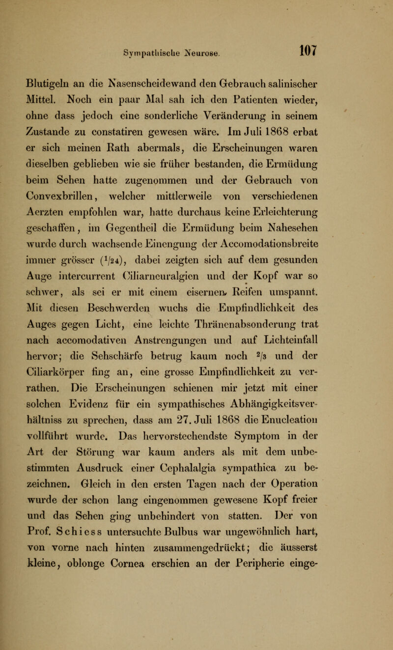 Blutigeln an die Nasenscheidewand den Gebrauch salinischer Mittel. Noch ein paar Mal sah ich den Patienten wieder, ohne dass jedoch eine sonderliche Veränderung in seinem Zustande zu constatiren gewesen wäre. Im Juli 1868 erbat er sich meinen Rath abermals, die Erscheinungen waren dieselben geblieben wie sie früher bestanden, die Ermüdung beim Sehen hatte zugenommen und der Gebrauch von Convexbrillen, welcher mittlerweile von verschiedenen Aerzten empfohlen war, hatte durchaus keine Erleichterung geschaffen, im Gegentheil die Ermüdung beim Nahesehen wurde durch wachsende Einengung der Accomodationsbreite immer grösser (V24), dabei zeigten sich auf dem gesunden Auge intercurrent Oiliarneuralgicn und der Kopf war so schwer, als sei er mit einem eisernen* Reifen umspannt. Mit diesen Beschwerden wuchs die Empfindlichkeit des Auges gegen Licht, eine leichte Thränenabsonderung trat nach accomodativen Anstrengungen und auf Lichteinfall hervor; die Sehschärfe betrug kaum noch 2/3 und der Ciliarkörper fing an, eine grosse Empfindlichkeit zu ver- rathen. Die Erscheinungen schienen mir jetzt mit einer solchen Evidenz für ein sympathisches Abhängigkeitsver- hältniss zu sprechen, dass am 27. Juli 1.868 die Enucleation vollführt wurde. Das hervorstechendste Symptom in der Art der Störung war kaum anders als mit dem unbe- stimmten Ausdruck einer Cephalalgia sympathica zu be- zeichnen. Gleich in den ersten Tagen nach der Operation wurde der schon lang eingenommen gewesene Kopf freier und das Sehen ging unbehindert von statten. Der von Prof. Schiess untersuchte Bulbus war ungewöhnlich hart, von vorne nach hinten zusammengedrückt; die äusserst kleine, oblonge Cornea erschien an der Peripherie einge-