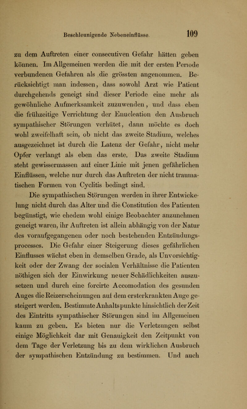 zu dem Auftreten einer consecutiven Gefahr hätten geben können. Im Allgemeinen werden die mit der ersten Periode verbundenen Gefahren als die grössten angenommen. Be- rücksichtigt man indessen , dass sowohl Arzt wie Patient durchgehends geneigt sind dieser Periode eine mehr als gewöhnliche Aufmerksamkeit zuzuwenden , und dass eben die frühzeitige Verrichtung der Enucleation den Ausbruch sympathischer Störungen verhütet, dann möchte es doch wohl zweifelhaft sein, ob nicht das zweite Stadium, welches ausgezeichnet ist durch die Latenz der Gefahr, nicht mehr Opfer verlangt als eben das erste. Das zweite Stadium steht gewissermassen auf einer Linie mit jenen gefährlichen Einflüssen, welche nur durch das Auftreten der nicht trauma- tischen Formen von Cyclitis bedingt sind. Die sympathischen Störungen werden in ihrer Entwicke- lung nicht durch das Alter und die Constitution des Patienten begünstigt, wie ehedem wohl einige Beobachter anzunehmen geneigt waren, ihr Auftreten ist allein abhängig von der Natur des voraufgegangenen oder noch bestehenden Entzündungs- processes. Die Gefahr einer Steigerung dieses gefährlichen Einflusses wächst eben in demselben Grade, als Unvorsichtig- keit oder der Zwang der socialen Verhältnisse die Patienten nöthigen sich der Einwirkung neuer Schädlichkeiten auszu- setzen und durch eine forcirte Accomodation des gesunden Auges die Reizerscheinungen auf dem ersterkrankten Auge ge- steigert werden. Bestimmte Anhaltspunkte hinsichtlich der Zeit des Eintritts sympathischer Störungen sind im Allgemeinen kaum zu geben. Es bieten nur die Verletzungen selbst einige Möglichkeit dar mit Genauigkeit den Zeitpunkt von dem Tage der Verletzung bis zu dem wirklichen Ausbruch der sympathischen Entzündung zu bestimmen. Und auch